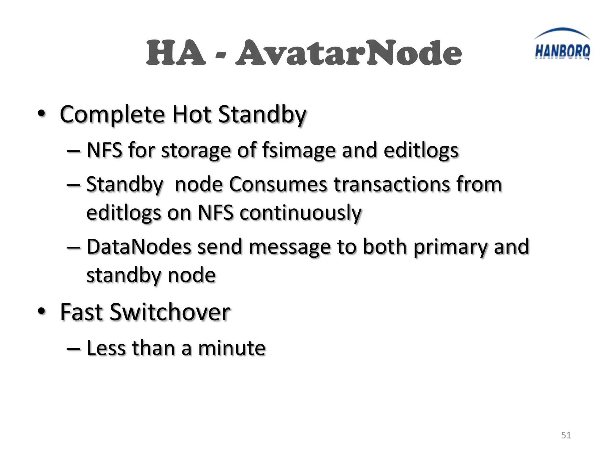 HA - AvatarNode
• Complete Hot Standby
  – NFS for storage of fsimage and editlogs
  – Standby node Consumes transactions from
    editlogs on NFS continuously
  – DataNodes send message to both primary and
    standby node
• Fast Switchover
  – Less than a minute


                                                 51
 