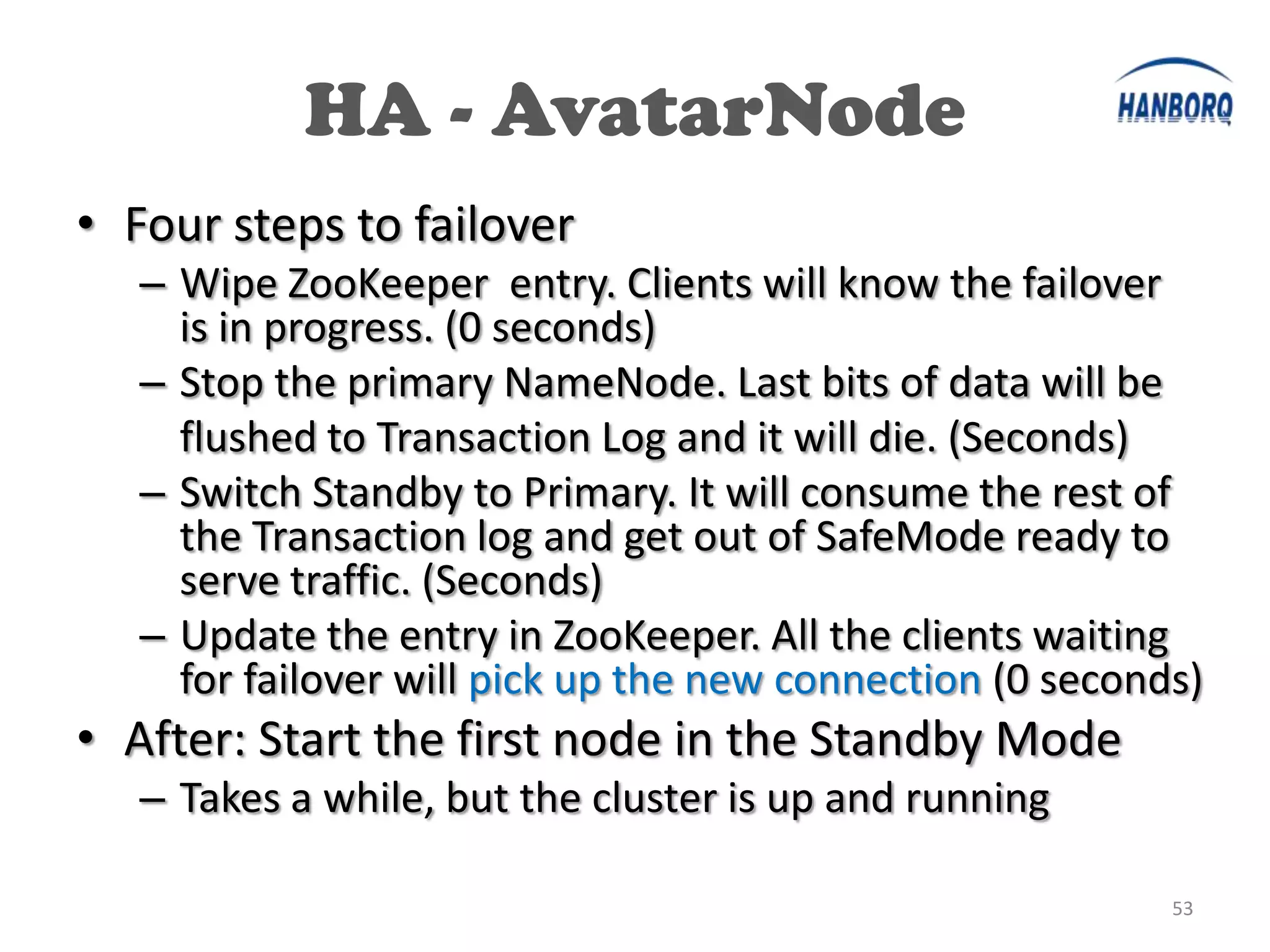 HA - AvatarNode
• Four steps to failover
   – Wipe ZooKeeper entry. Clients will know the failover
     is in progress. (0 seconds)
   – Stop the primary NameNode. Last bits of data will be
     flushed to Transaction Log and it will die. (Seconds)
   – Switch Standby to Primary. It will consume the rest of
     the Transaction log and get out of SafeMode ready to
     serve traffic. (Seconds)
   – Update the entry in ZooKeeper. All the clients waiting
     for failover will pick up the new connection (0 seconds)
• After: Start the first node in the Standby Mode
   – Takes a while, but the cluster is up and running

                                                           53
 
