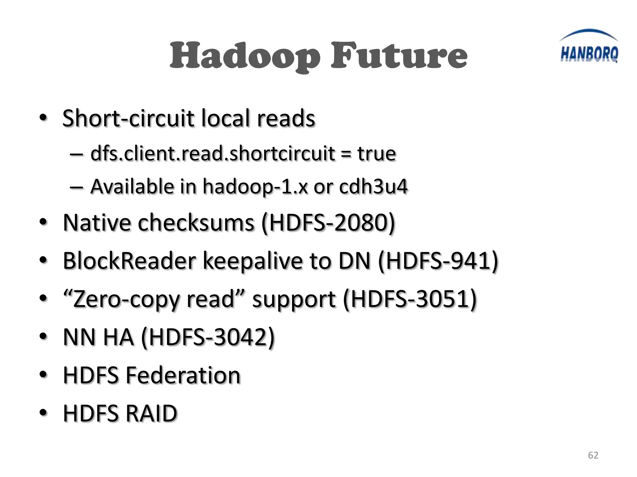 Hadoop Future
• Short-circuit local reads
    – dfs.client.read.shortcircuit = true
    – Available in hadoop-1.x or cdh3u4
•   Native checksums (HDFS-2080)
•   BlockReader keepalive to DN (HDFS-941)
•   “Zero-copy read” support (HDFS-3051)
•   NN HA (HDFS-3042)
•   HDFS Federation
•   HDFS RAID
                                             62
 