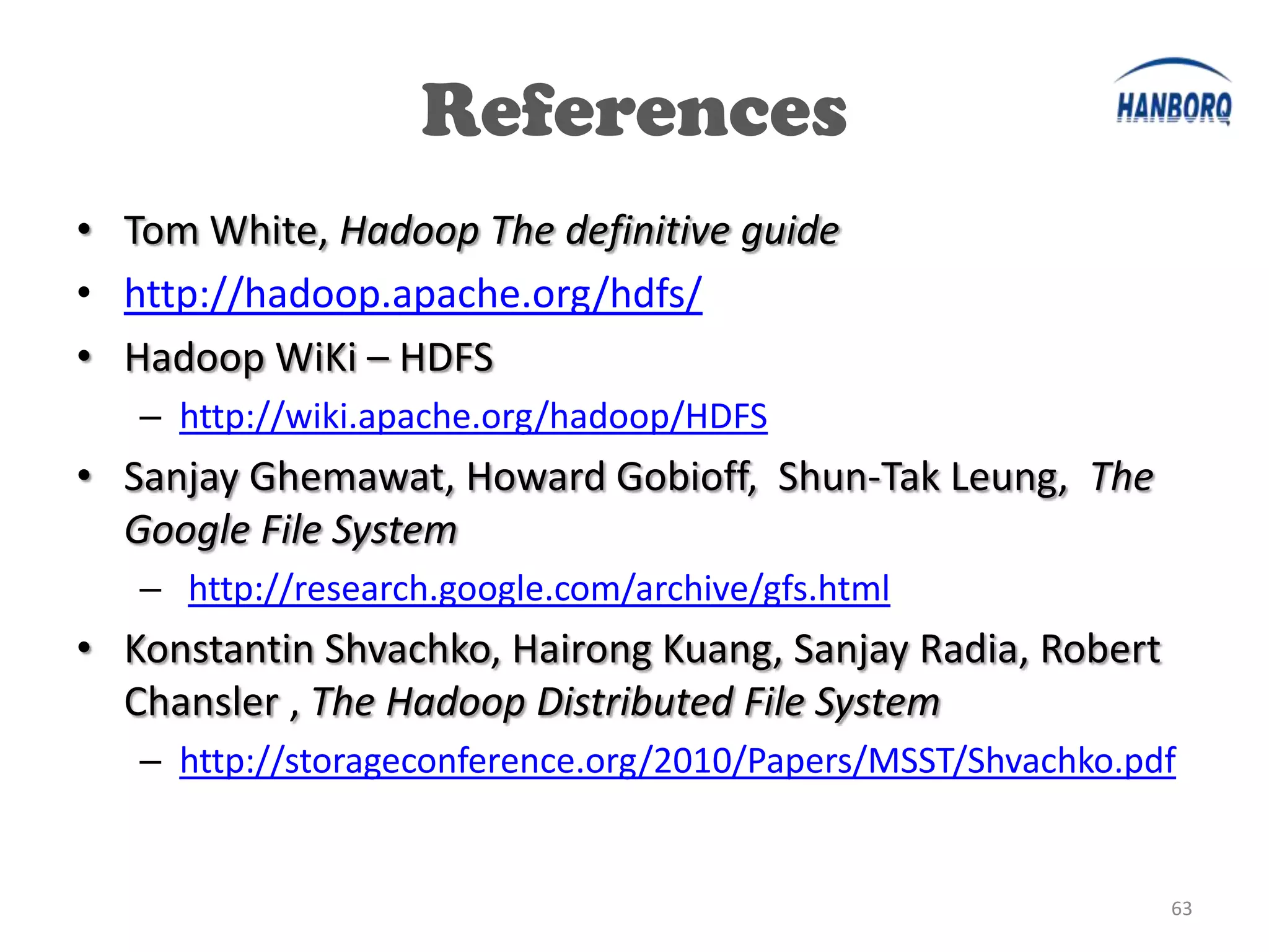 References
• Tom White, Hadoop The definitive guide
• http://hadoop.apache.org/hdfs/
• Hadoop WiKi – HDFS
   – http://wiki.apache.org/hadoop/HDFS
• Sanjay Ghemawat, Howard Gobioff, Shun-Tak Leung, The
  Google File System
   – http://research.google.com/archive/gfs.html
• Konstantin Shvachko, Hairong Kuang, Sanjay Radia, Robert
  Chansler , The Hadoop Distributed File System
   – http://storageconference.org/2010/Papers/MSST/Shvachko.pdf


                                                              63
 