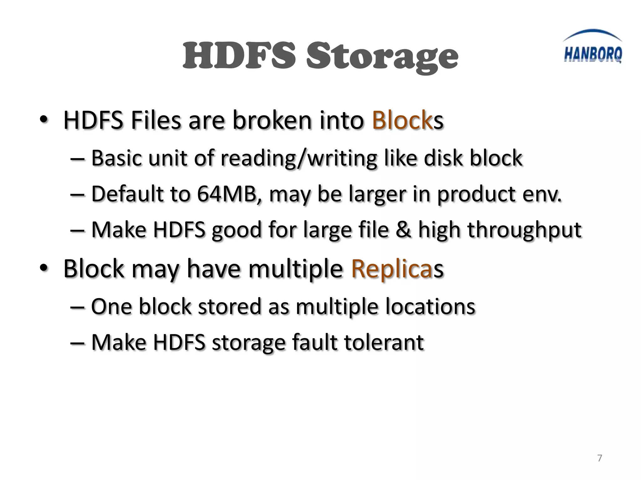 HDFS Storage
• HDFS Files are broken into Blocks
  – Basic unit of reading/writing like disk block
  – Default to 64MB, may be larger in product env.
  – Make HDFS good for large file & high throughput
• Block may have multiple Replicas
  – One block stored as multiple locations
  – Make HDFS storage fault tolerant



                                                      7
 