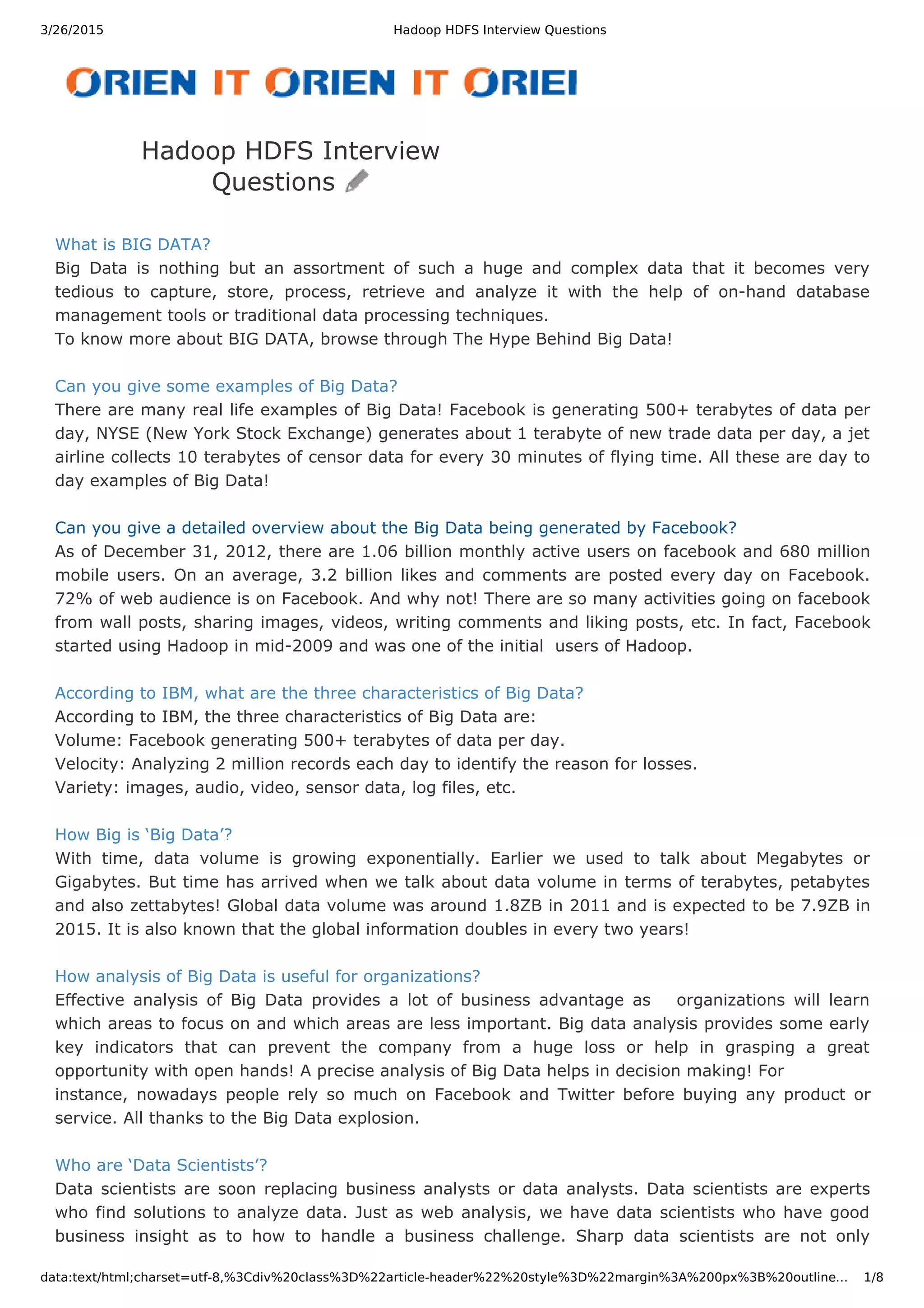 3/26/2015 Hadoop HDFS Interview Questions data:text/html;charset=utf-8,%3Cdiv%20class%3D%22article-header%22%20style%3D%22margin%3A%200px%3B%20outline… 1/8 What is BIG DATA? Big Data is nothing but an assortment of such a huge and complex data that it becomes very tedious to capture, store, process, retrieve and analyze it with the help of on-hand database management tools or traditional data processing techniques. To know more about BIG DATA, browse through The Hype Behind Big Data! Can you give some examples of Big Data? There are many real life examples of Big Data! Facebook is generating 500+ terabytes of data per day, NYSE (New York Stock Exchange) generates about 1 terabyte of new trade data per day, a jet airline collects 10 terabytes of censor data for every 30 minutes of flying time. All these are day to day examples of Big Data! Can you give a detailed overview about the Big Data being generated by Facebook? As of December 31, 2012, there are 1.06 billion monthly active users on facebook and 680 million mobile users. On an average, 3.2 billion likes and comments are posted every day on Facebook. 72% of web audience is on Facebook. And why not! There are so many activities going on facebook from wall posts, sharing images, videos, writing comments and liking posts, etc. In fact, Facebook started using Hadoop in mid-2009 and was one of the initial users of Hadoop. According to IBM, what are the three characteristics of Big Data? According to IBM, the three characteristics of Big Data are: Volume: Facebook generating 500+ terabytes of data per day. Velocity: Analyzing 2 million records each day to identify the reason for losses. Variety: images, audio, video, sensor data, log files, etc. How Big is ‘Big Data’? With time, data volume is growing exponentially. Earlier we used to talk about Megabytes or Gigabytes. But time has arrived when we talk about data volume in terms of terabytes, petabytes and also zettabytes! Global data volume was around 1.8ZB in 2011 and is expected to be 7.9ZB in 2015. It is also known that the global information doubles in every two years! How analysis of Big Data is useful for organizations? Effective analysis of Big Data provides a lot of business advantage as organizations will learn which areas to focus on and which areas are less important. Big data analysis provides some early key indicators that can prevent the company from a huge loss or help in grasping a great opportunity with open hands! A precise analysis of Big Data helps in decision making! For instance, nowadays people rely so much on Facebook and Twitter before buying any product or service. All thanks to the Big Data explosion. Who are ‘Data Scientists’? Data scientists are soon replacing business analysts or data analysts. Data scientists are experts who find solutions to analyze data. Just as web analysis, we have data scientists who have good business insight as to how to handle a business challenge. Sharp data scientists are not only Hadoop HDFS Interview Questions 