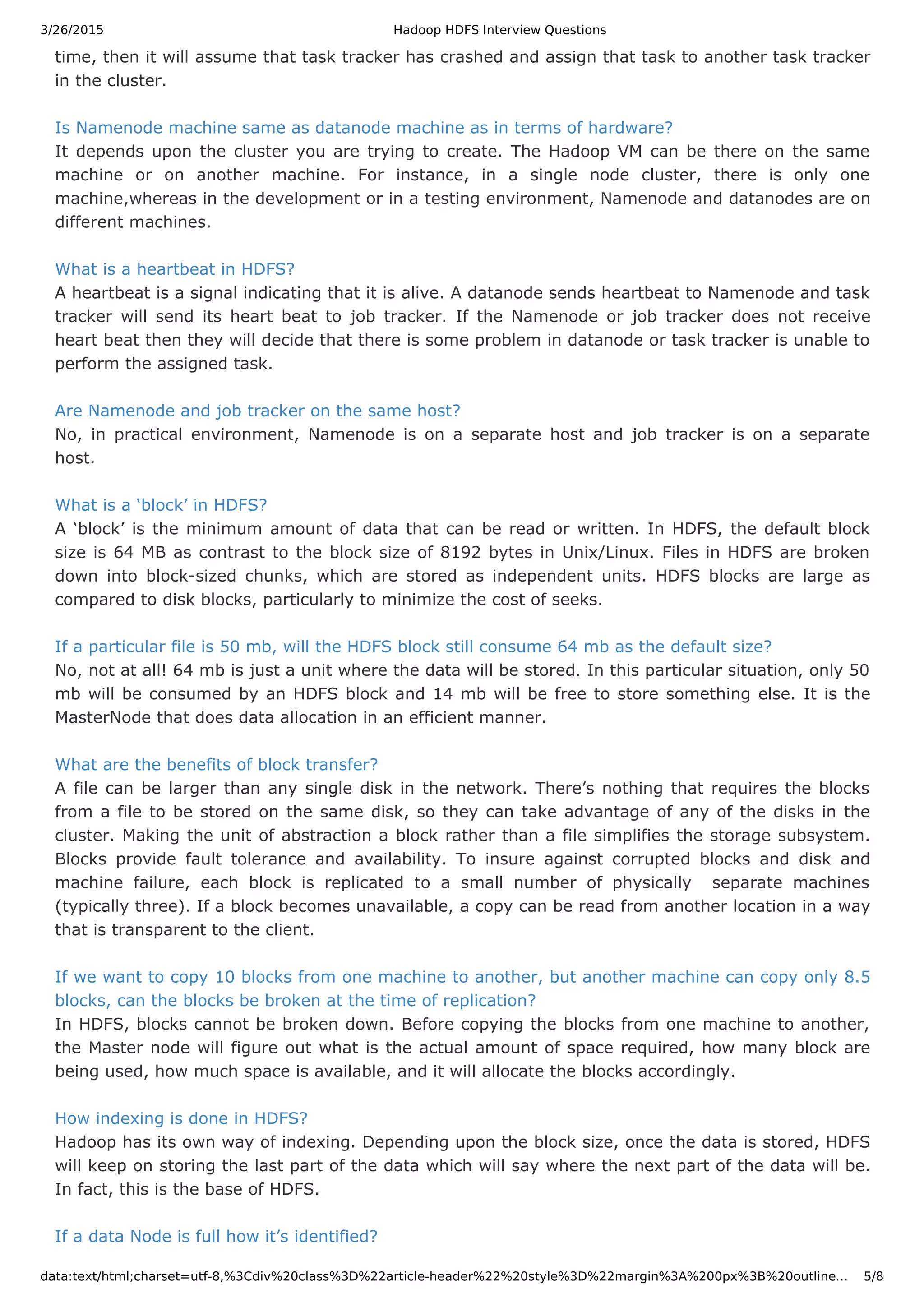 3/26/2015 Hadoop HDFS Interview Questions data:text/html;charset=utf-8,%3Cdiv%20class%3D%22article-header%22%20style%3D%22margin%3A%200px%3B%20outline… 5/8 time, then it will assume that task tracker has crashed and assign that task to another task tracker in the cluster. Is Namenode machine same as datanode machine as in terms of hardware? It depends upon the cluster you are trying to create. The Hadoop VM can be there on the same machine or on another machine. For instance, in a single node cluster, there is only one machine,whereas in the development or in a testing environment, Namenode and datanodes are on different machines. What is a heartbeat in HDFS? A heartbeat is a signal indicating that it is alive. A datanode sends heartbeat to Namenode and task tracker will send its heart beat to job tracker. If the Namenode or job tracker does not receive heart beat then they will decide that there is some problem in datanode or task tracker is unable to perform the assigned task. Are Namenode and job tracker on the same host? No, in practical environment, Namenode is on a separate host and job tracker is on a separate host. What is a ‘block’ in HDFS? A ‘block’ is the minimum amount of data that can be read or written. In HDFS, the default block size is 64 MB as contrast to the block size of 8192 bytes in Unix/Linux. Files in HDFS are broken down into block-sized chunks, which are stored as independent units. HDFS blocks are large as compared to disk blocks, particularly to minimize the cost of seeks. If a particular file is 50 mb, will the HDFS block still consume 64 mb as the default size? No, not at all! 64 mb is just a unit where the data will be stored. In this particular situation, only 50 mb will be consumed by an HDFS block and 14 mb will be free to store something else. It is the MasterNode that does data allocation in an efficient manner. What are the benefits of block transfer? A file can be larger than any single disk in the network. There’s nothing that requires the blocks from a file to be stored on the same disk, so they can take advantage of any of the disks in the cluster. Making the unit of abstraction a block rather than a file simplifies the storage subsystem. Blocks provide fault tolerance and availability. To insure against corrupted blocks and disk and machine failure, each block is replicated to a small number of physically separate machines (typically three). If a block becomes unavailable, a copy can be read from another location in a way that is transparent to the client. If we want to copy 10 blocks from one machine to another, but another machine can copy only 8.5 blocks, can the blocks be broken at the time of replication? In HDFS, blocks cannot be broken down. Before copying the blocks from one machine to another, the Master node will figure out what is the actual amount of space required, how many block are being used, how much space is available, and it will allocate the blocks accordingly. How indexing is done in HDFS? Hadoop has its own way of indexing. Depending upon the block size, once the data is stored, HDFS will keep on storing the last part of the data which will say where the next part of the data will be. In fact, this is the base of HDFS. If a data Node is full how it’s identified? 