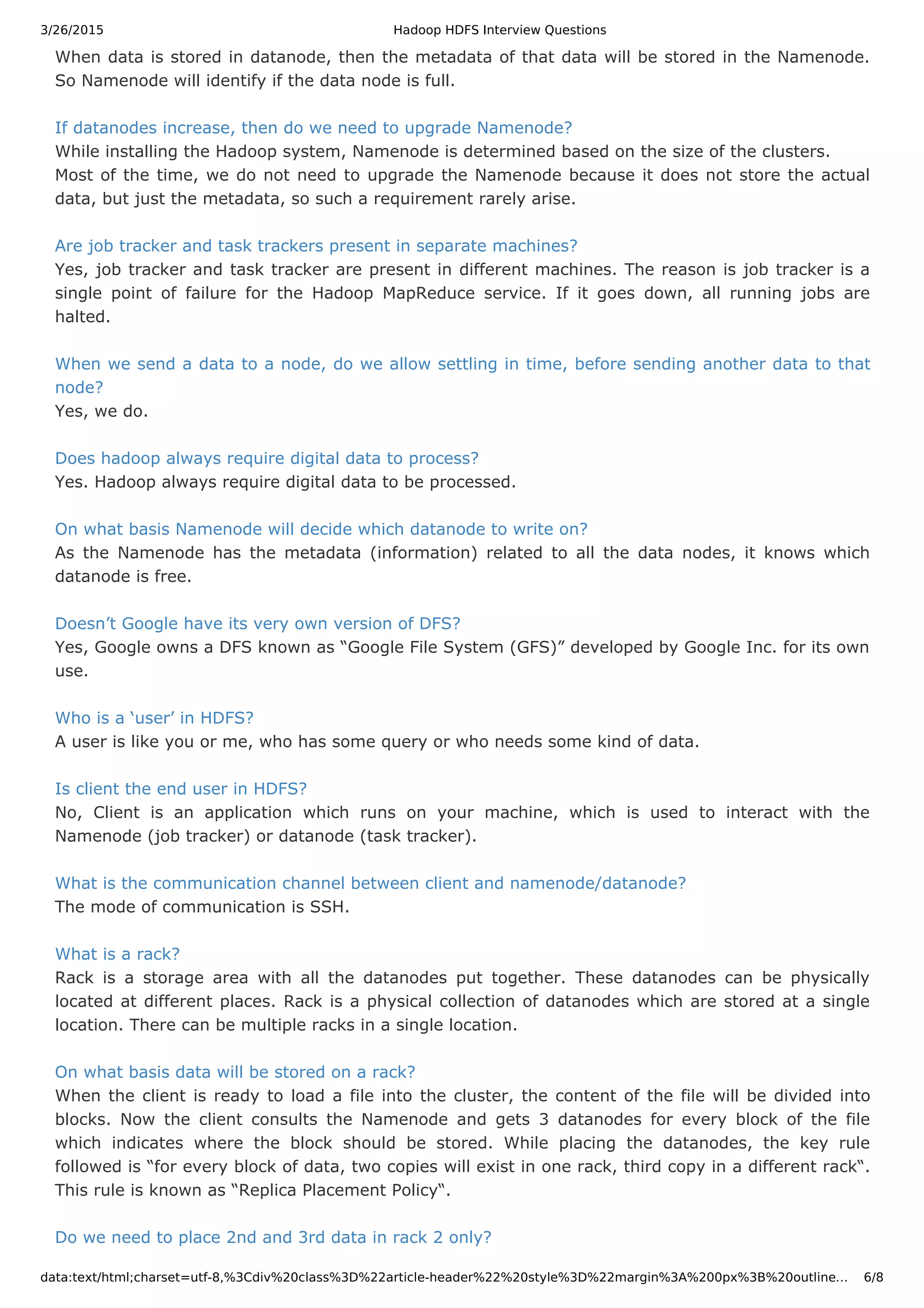 3/26/2015 Hadoop HDFS Interview Questions data:text/html;charset=utf-8,%3Cdiv%20class%3D%22article-header%22%20style%3D%22margin%3A%200px%3B%20outline… 6/8 When data is stored in datanode, then the metadata of that data will be stored in the Namenode. So Namenode will identify if the data node is full. If datanodes increase, then do we need to upgrade Namenode? While installing the Hadoop system, Namenode is determined based on the size of the clusters. Most of the time, we do not need to upgrade the Namenode because it does not store the actual data, but just the metadata, so such a requirement rarely arise. Are job tracker and task trackers present in separate machines? Yes, job tracker and task tracker are present in different machines. The reason is job tracker is a single point of failure for the Hadoop MapReduce service. If it goes down, all running jobs are halted. When we send a data to a node, do we allow settling in time, before sending another data to that node? Yes, we do. Does hadoop always require digital data to process? Yes. Hadoop always require digital data to be processed. On what basis Namenode will decide which datanode to write on? As the Namenode has the metadata (information) related to all the data nodes, it knows which datanode is free. Doesn’t Google have its very own version of DFS? Yes, Google owns a DFS known as “Google File System (GFS)” developed by Google Inc. for its own use. Who is a ‘user’ in HDFS? A user is like you or me, who has some query or who needs some kind of data. Is client the end user in HDFS? No, Client is an application which runs on your machine, which is used to interact with the Namenode (job tracker) or datanode (task tracker). What is the communication channel between client and namenode/datanode? The mode of communication is SSH. What is a rack? Rack is a storage area with all the datanodes put together. These datanodes can be physically located at different places. Rack is a physical collection of datanodes which are stored at a single location. There can be multiple racks in a single location. On what basis data will be stored on a rack? When the client is ready to load a file into the cluster, the content of the file will be divided into blocks. Now the client consults the Namenode and gets 3 datanodes for every block of the file which indicates where the block should be stored. While placing the datanodes, the key rule followed is “for every block of data, two copies will exist in one rack, third copy in a different rack“. This rule is known as “Replica Placement Policy“. Do we need to place 2nd and 3rd data in rack 2 only? 
