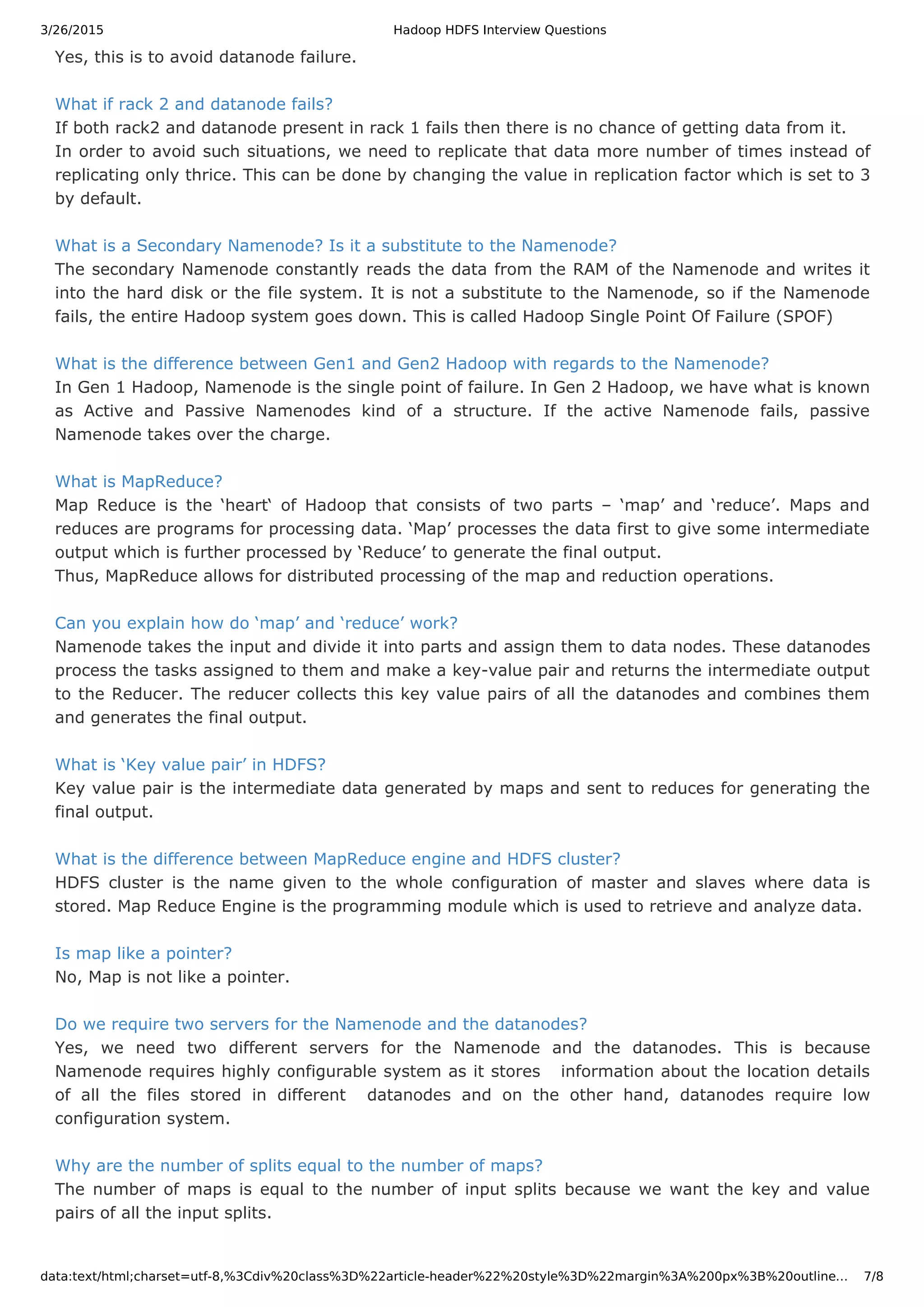 3/26/2015 Hadoop HDFS Interview Questions data:text/html;charset=utf-8,%3Cdiv%20class%3D%22article-header%22%20style%3D%22margin%3A%200px%3B%20outline… 7/8 Yes, this is to avoid datanode failure. What if rack 2 and datanode fails? If both rack2 and datanode present in rack 1 fails then there is no chance of getting data from it. In order to avoid such situations, we need to replicate that data more number of times instead of replicating only thrice. This can be done by changing the value in replication factor which is set to 3 by default. What is a Secondary Namenode? Is it a substitute to the Namenode? The secondary Namenode constantly reads the data from the RAM of the Namenode and writes it into the hard disk or the file system. It is not a substitute to the Namenode, so if the Namenode fails, the entire Hadoop system goes down. This is called Hadoop Single Point Of Failure (SPOF) What is the difference between Gen1 and Gen2 Hadoop with regards to the Namenode? In Gen 1 Hadoop, Namenode is the single point of failure. In Gen 2 Hadoop, we have what is known as Active and Passive Namenodes kind of a structure. If the active Namenode fails, passive Namenode takes over the charge. What is MapReduce? Map Reduce is the ‘heart‘ of Hadoop that consists of two parts – ‘map’ and ‘reduce’. Maps and reduces are programs for processing data. ‘Map’ processes the data first to give some intermediate output which is further processed by ‘Reduce’ to generate the final output. Thus, MapReduce allows for distributed processing of the map and reduction operations. Can you explain how do ‘map’ and ‘reduce’ work? Namenode takes the input and divide it into parts and assign them to data nodes. These datanodes process the tasks assigned to them and make a key-value pair and returns the intermediate output to the Reducer. The reducer collects this key value pairs of all the datanodes and combines them and generates the final output. What is ‘Key value pair’ in HDFS? Key value pair is the intermediate data generated by maps and sent to reduces for generating the final output. What is the difference between MapReduce engine and HDFS cluster? HDFS cluster is the name given to the whole configuration of master and slaves where data is stored. Map Reduce Engine is the programming module which is used to retrieve and analyze data. Is map like a pointer? No, Map is not like a pointer. Do we require two servers for the Namenode and the datanodes? Yes, we need two different servers for the Namenode and the datanodes. This is because Namenode requires highly configurable system as it stores information about the location details of all the files stored in different datanodes and on the other hand, datanodes require low configuration system. Why are the number of splits equal to the number of maps? The number of maps is equal to the number of input splits because we want the key and value pairs of all the input splits. 