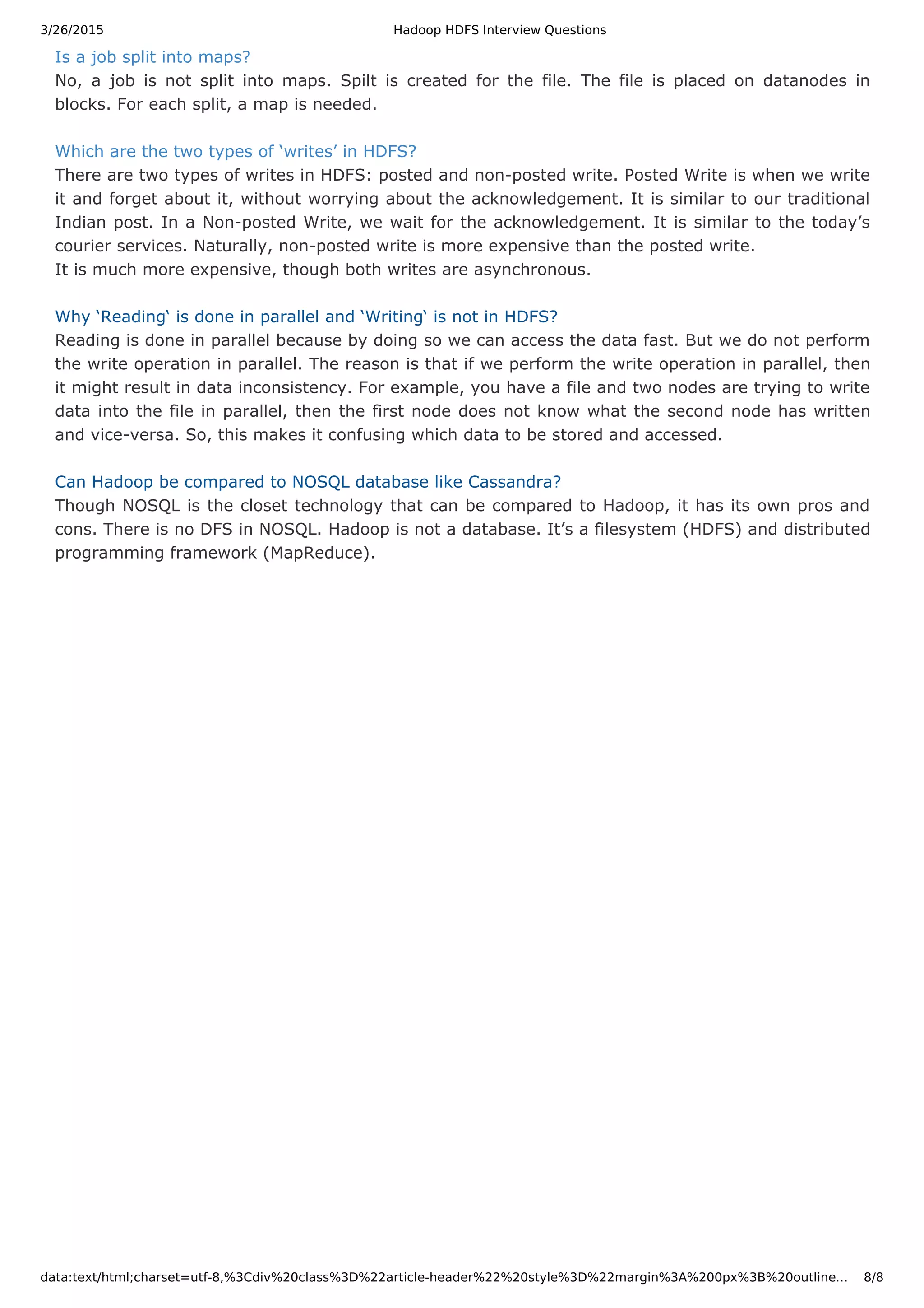3/26/2015 Hadoop HDFS Interview Questions data:text/html;charset=utf-8,%3Cdiv%20class%3D%22article-header%22%20style%3D%22margin%3A%200px%3B%20outline… 8/8 Is a job split into maps? No, a job is not split into maps. Spilt is created for the file. The file is placed on datanodes in blocks. For each split, a map is needed. Which are the two types of ‘writes’ in HDFS? There are two types of writes in HDFS: posted and non-posted write. Posted Write is when we write it and forget about it, without worrying about the acknowledgement. It is similar to our traditional Indian post. In a Non-posted Write, we wait for the acknowledgement. It is similar to the today’s courier services. Naturally, non-posted write is more expensive than the posted write. It is much more expensive, though both writes are asynchronous. Why ‘Reading‘ is done in parallel and ‘Writing‘ is not in HDFS? Reading is done in parallel because by doing so we can access the data fast. But we do not perform the write operation in parallel. The reason is that if we perform the write operation in parallel, then it might result in data inconsistency. For example, you have a file and two nodes are trying to write data into the file in parallel, then the first node does not know what the second node has written and vice-versa. So, this makes it confusing which data to be stored and accessed. Can Hadoop be compared to NOSQL database like Cassandra? Though NOSQL is the closet technology that can be compared to Hadoop, it has its own pros and cons. There is no DFS in NOSQL. Hadoop is not a database. It’s a filesystem (HDFS) and distributed programming framework (MapReduce). 