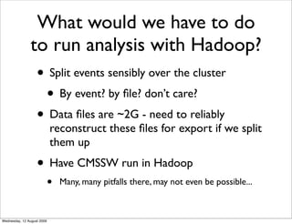 What would we have to do
               to run analysis with Hadoop?
                • Split events sensibly over the cluster
                 • By event? by ﬁle? don’t care?
                • Data ﬁles are ~2G - need to reliably
                            reconstruct these ﬁles for export if we split
                            them up
                   • Have CMSSW run in Hadoop
                            •   Many, many pitfalls there, may not even be possible...



Wednesday, 12 August 2009
 