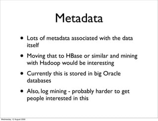 Metadata
                   • Lots of metadata associated with the data
                            itself
                   • Moving that to HBase or similar and mining
                            with Hadoop would be interesting
                   • Currently this is stored in big Oracle
                            databases
                   • Also, log mining - probably harder to get
                            people interested in this


Wednesday, 12 August 2009
 