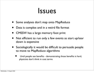 Issues
                   •        Some analyses don’t map onto MapReduce
                   •        Data is complex and in a weird ﬁle format
                   •        CMSSW has a large memory foot print
                   •        Not efﬁcient to run only a few events as start up/tear
                            down is expensive
                   •        Sociologically it would be difﬁcult to persuade people
                            to move to MapReduce algorithms
                            •    Until people see beneﬁts - demonstrating those beneﬁts is hard,
                                physicists don’t think in cost terms



Wednesday, 12 August 2009
 