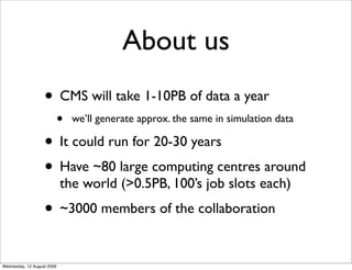 About us
                   • CMS will take 1-10PB of data a year
                            •   we’ll generate approx. the same in simulation data

                   • It could run for 20-30 years
                   • Have ~80 large computing centres around
                            the world (>0.5PB, 100’s job slots each)
                   • ~3000 members of the collaboration

Wednesday, 12 August 2009
 