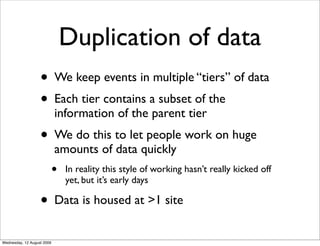 Duplication of data
                   • We keep events in multiple “tiers” of data
                   • Each tier contains a subset of the
                            information of the parent tier
                   • We do this to let people work on huge
                            amounts of data quickly
                            •   In reality this style of working hasn’t really kicked off
                                yet, but it’s early days

                   • Data is housed at >1 site
Wednesday, 12 August 2009
 