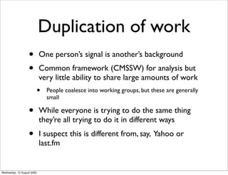 Duplication of work
                   •        One person’s signal is another’s background
                   •        Common framework (CMSSW) for analysis but
                            very little ability to share large amounts of work
                            •   People coalesce into working groups, but these are generally
                                small

                   •        While everyone is trying to do the same thing
                            they’re all trying to do it in different ways
                   •        I suspect this is different from, say, Yahoo or
                            last.fm


Wednesday, 12 August 2009
 