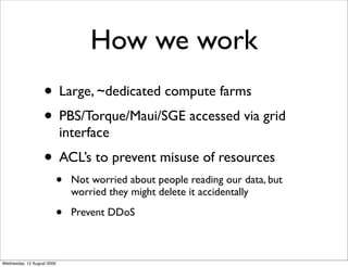 How we work
                   • Large, ~dedicated compute farms
                   • PBS/Torque/Maui/SGE accessed via grid
                            interface
                   • ACL’s to prevent misuse of resources
                            •   Not worried about people reading our data, but
                                worried they might delete it accidentally

                            •   Prevent DDoS



Wednesday, 12 August 2009
 