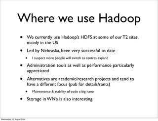 Where we use Hadoop
                   •        We currently use Hadoop’s HDFS at some of our T2 sites,
                            mainly in the US
                   •        Led by Nebraska, been very successful to date
                            •   I suspect more people will switch as centres expand

                   •        Administration tools as well as performance particularly
                            appreciated
                   •        Alternatives are academic/research projects and tend to
                            have a different focus (pub for details/rants)
                            •   Maintenance & stability of code a big issue

                   •        Storage in WN’s is also interesting



Wednesday, 12 August 2009
 