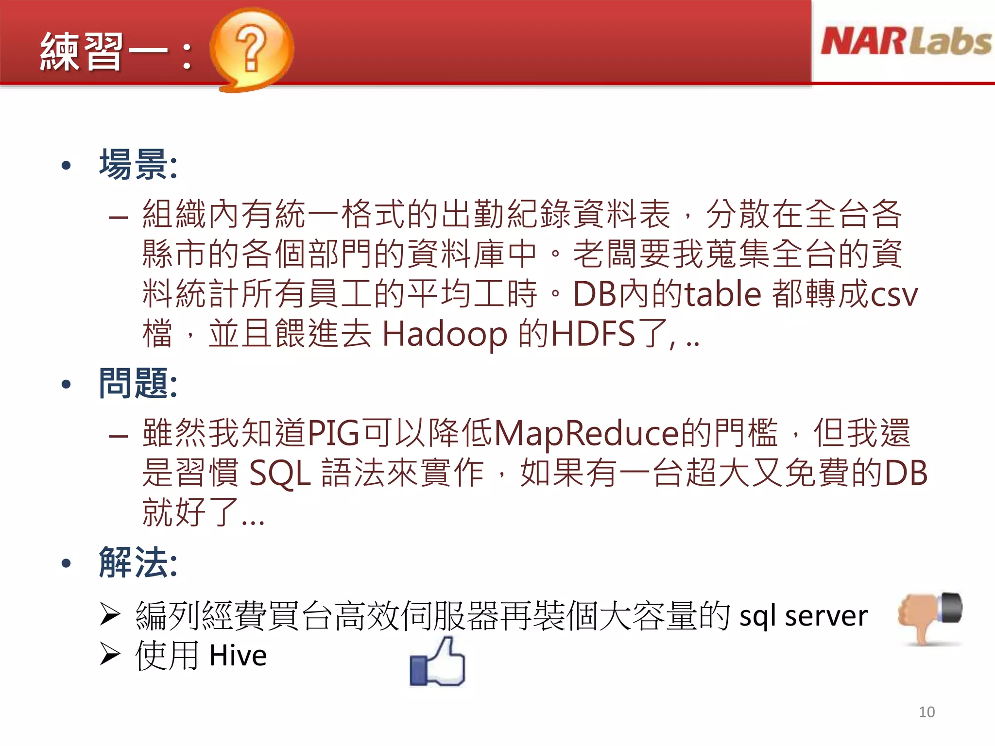 練習一 :
• 場景:
– 組織內有統一格式的出勤紀錄資料表，分散在全台各
縣市的各個部門的資料庫中。老闆要我蒐集全台的資
料統計所有員工的平均工時。DB內的table 都轉成csv
檔，並且餵進去 Hadoop 的HDFS了, ..
• 問題:
– 雖然我知道PIG可以降低MapReduce的門檻，但我還
是習慣 SQL 語法來實作，如果有一台超大又免費的DB
就好了…
• 解法:
10
 編列經費買台高效伺服器再裝個大容量的 sql server
 使用 Hive
 