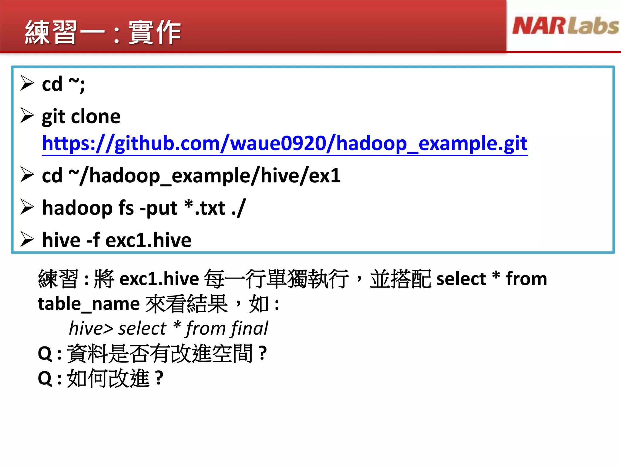 練習一 : 實作
 cd ~;
 git clone
https://github.com/waue0920/hadoop_example.git
 cd ~/hadoop_example/hive/ex1
 hadoop fs -put *.txt ./
 hive -f exc1.hive
練習 : 將 exc1.hive 每一行單獨執行，並搭配 select * from
table_name 來看結果，如 :
hive> select * from final
Q : 資料是否有改進空間 ?
Q : 如何改進 ?
 
