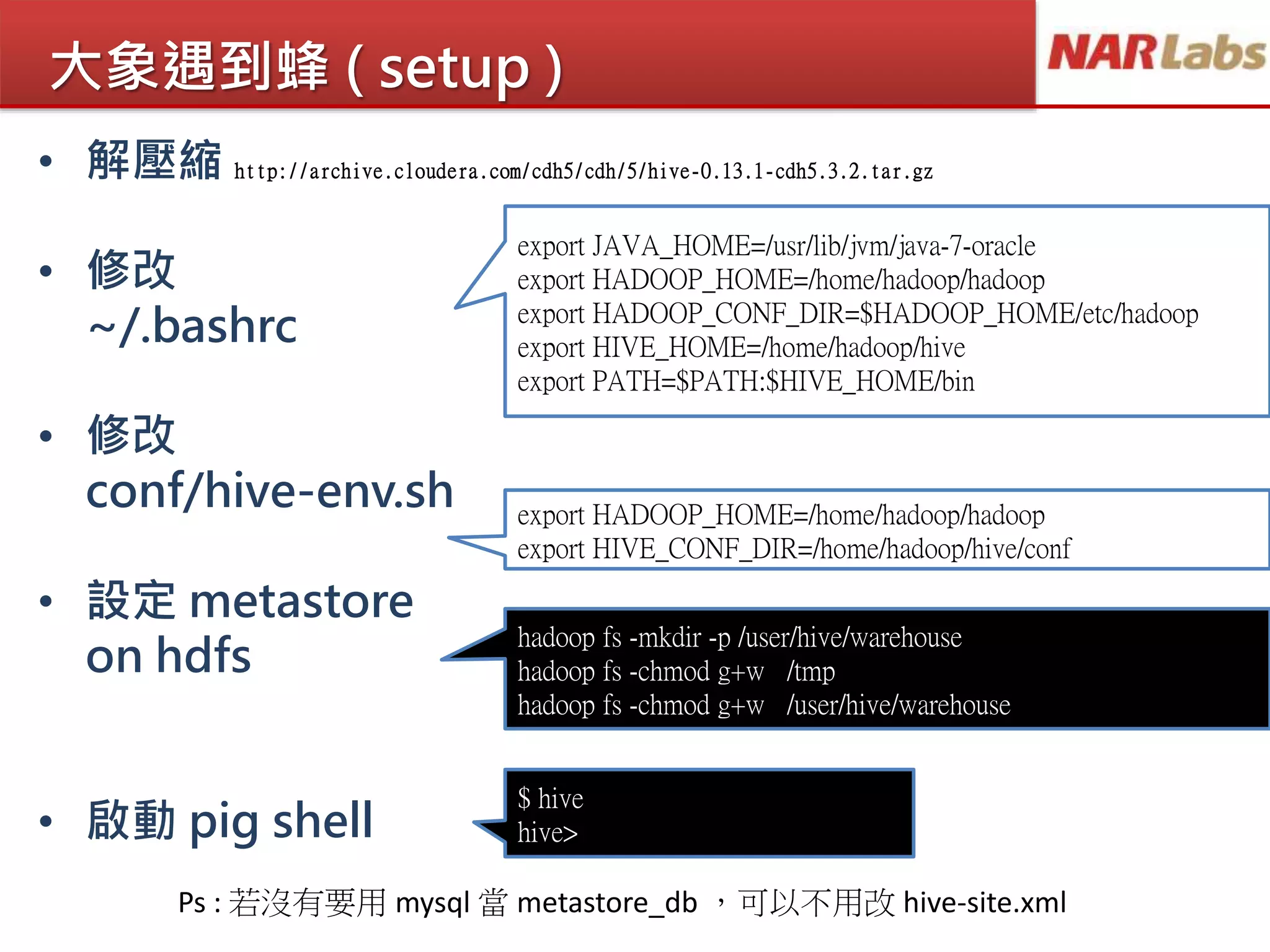 大象遇到蜂 ( setup )
• 解壓縮 http://archive.cloudera.com/cdh5/cdh/5/hive-0.13.1-cdh5.3.2.tar.gz
• 修改
~/.bashrc
• 修改
conf/hive-env.sh
• 設定 metastore
on hdfs
• 啟動 pig shell
export JAVA_HOME=/usr/lib/jvm/java-7-oracle
export HADOOP_HOME=/home/hadoop/hadoop
export HADOOP_CONF_DIR=$HADOOP_HOME/etc/hadoop
export HIVE_HOME=/home/hadoop/hive
export PATH=$PATH:$HIVE_HOME/bin
$ hive
hive>
export HADOOP_HOME=/home/hadoop/hadoop
export HIVE_CONF_DIR=/home/hadoop/hive/conf
hadoop fs -mkdir -p /user/hive/warehouse
hadoop fs -chmod g+w /tmp
hadoop fs -chmod g+w /user/hive/warehouse
Ps : 若沒有要用 mysql 當 metastore_db ，可以不用改 hive-site.xml
 