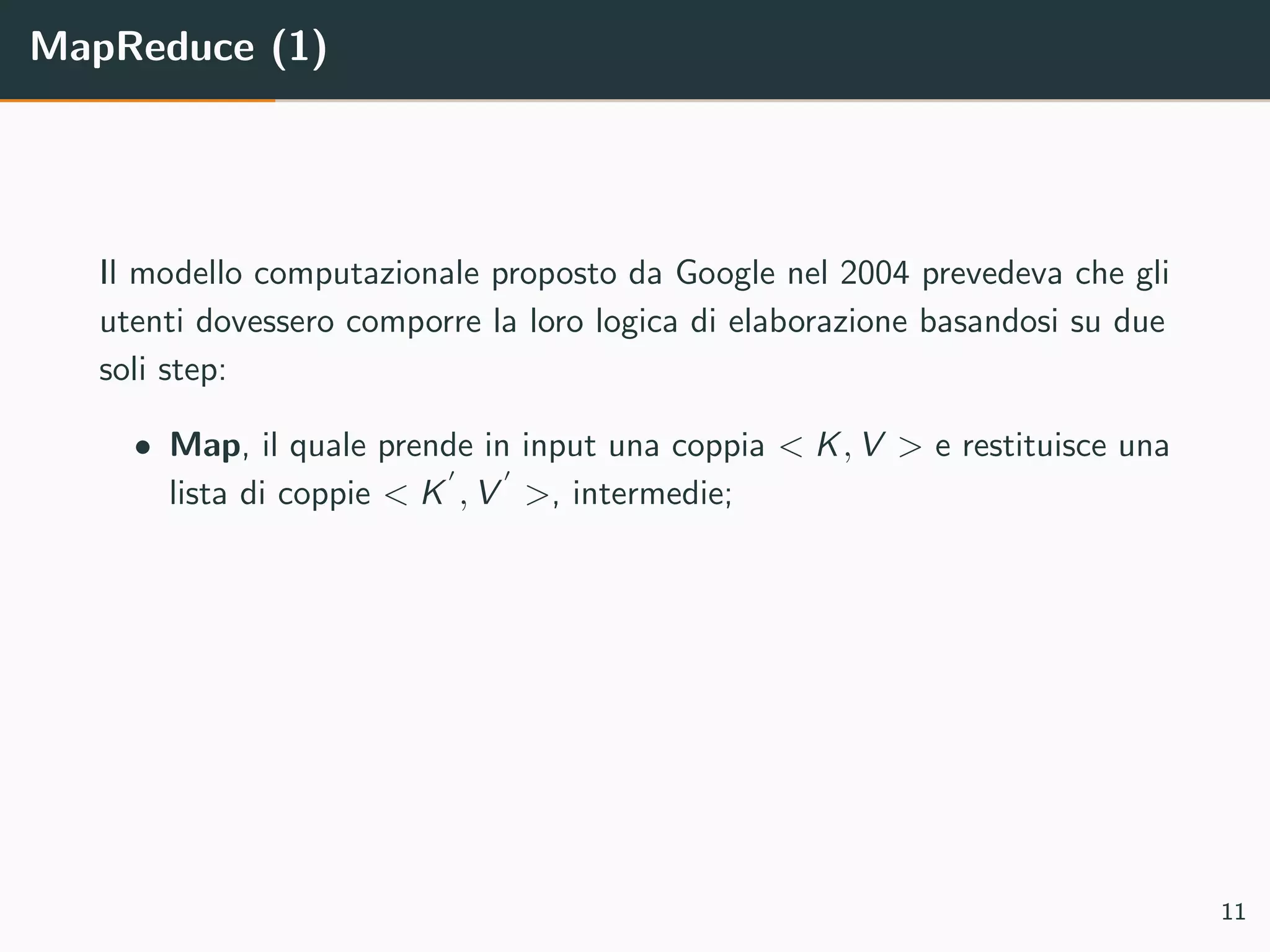 MapReduce (1)
Il modello computazionale proposto da Google nel 2004 prevedeva che gli
utenti dovessero comporre la loro logica di elaborazione basandosi su due
soli step:
• Map, il quale prende in input una coppia < K, V > e restituisce una
lista di coppie < K , V >, intermedie;
11
 