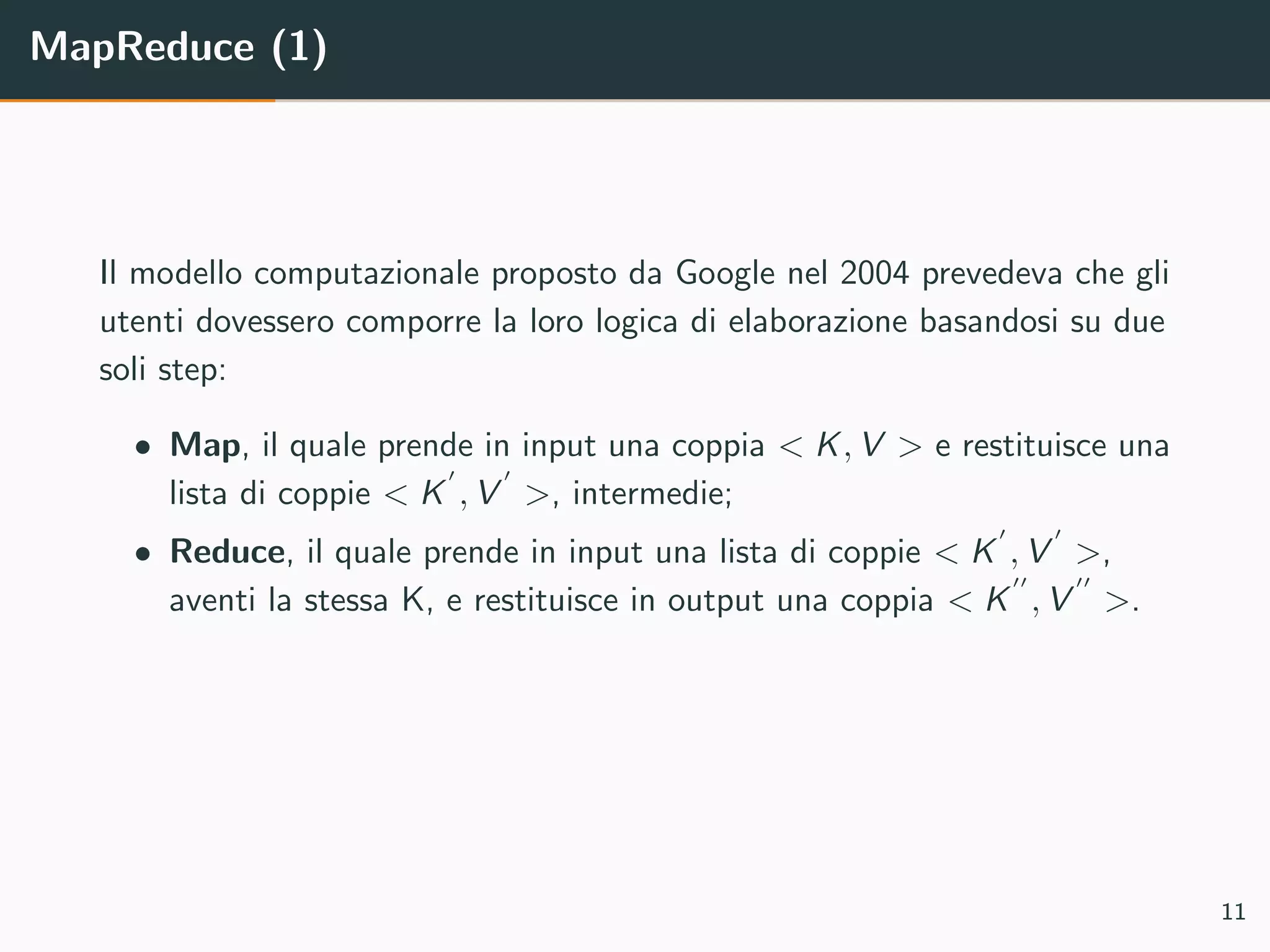 MapReduce (1)
Il modello computazionale proposto da Google nel 2004 prevedeva che gli
utenti dovessero comporre la loro logica di elaborazione basandosi su due
soli step:
• Map, il quale prende in input una coppia < K, V > e restituisce una
lista di coppie < K , V >, intermedie;
• Reduce, il quale prende in input una lista di coppie < K , V >,
aventi la stessa K, e restituisce in output una coppia < K , V >.
11
 
