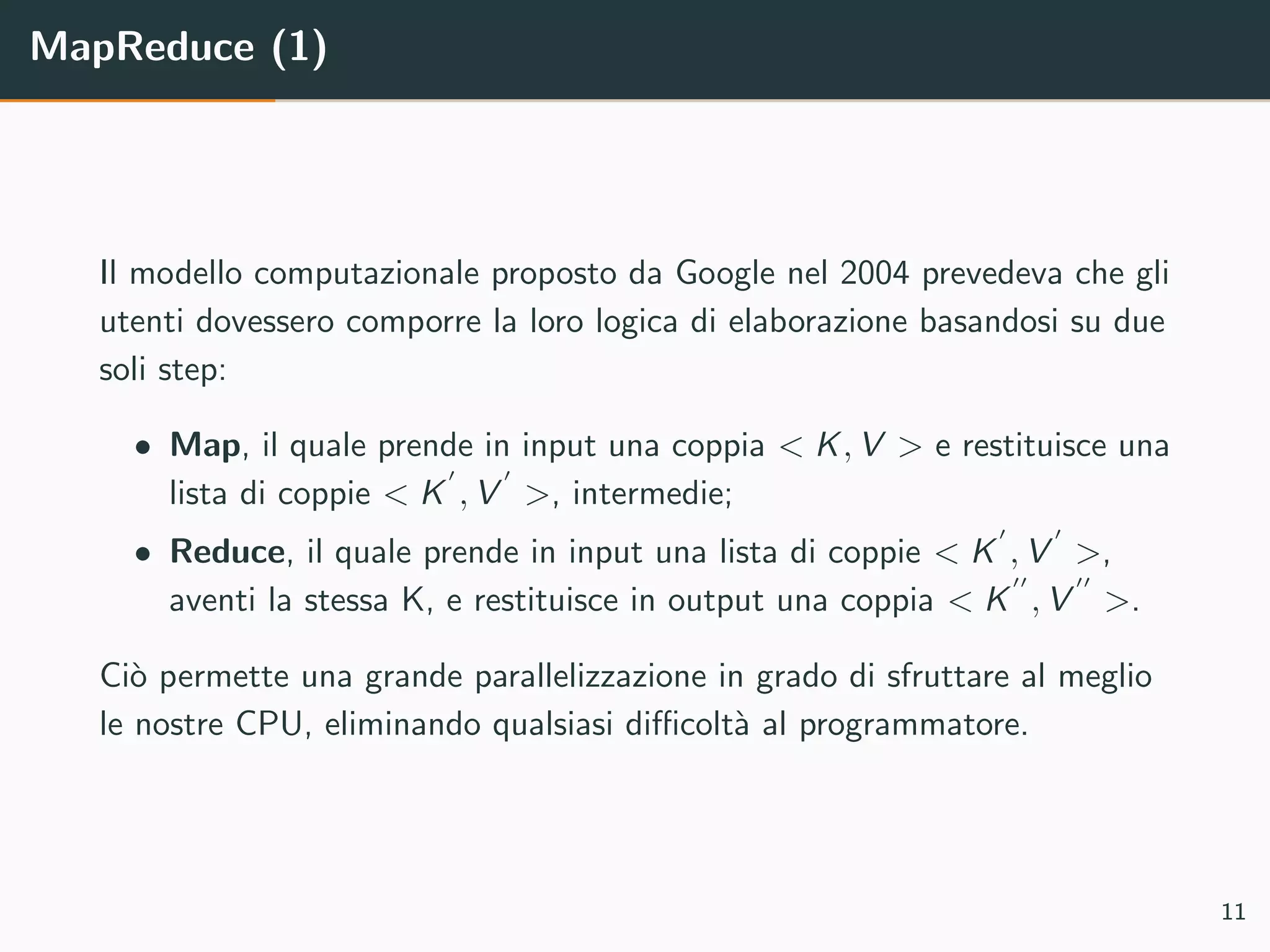 MapReduce (1)
Il modello computazionale proposto da Google nel 2004 prevedeva che gli
utenti dovessero comporre la loro logica di elaborazione basandosi su due
soli step:
• Map, il quale prende in input una coppia < K, V > e restituisce una
lista di coppie < K , V >, intermedie;
• Reduce, il quale prende in input una lista di coppie < K , V >,
aventi la stessa K, e restituisce in output una coppia < K , V >.
Ci`o permette una grande parallelizzazione in grado di sfruttare al meglio
le nostre CPU, eliminando qualsiasi diﬃcolt`a al programmatore.
11
 