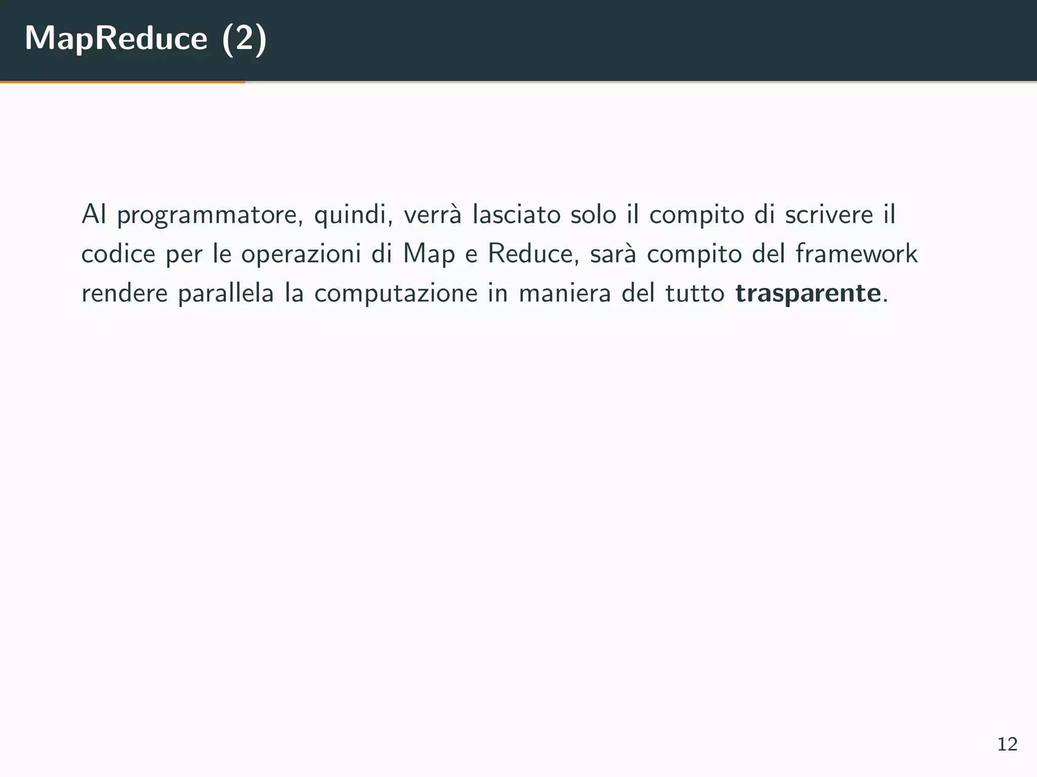 MapReduce (2)
Al programmatore, quindi, verr`a lasciato solo il compito di scrivere il
codice per le operazioni di Map e Reduce, sar`a compito del framework
rendere parallela la computazione in maniera del tutto trasparente.
12
 