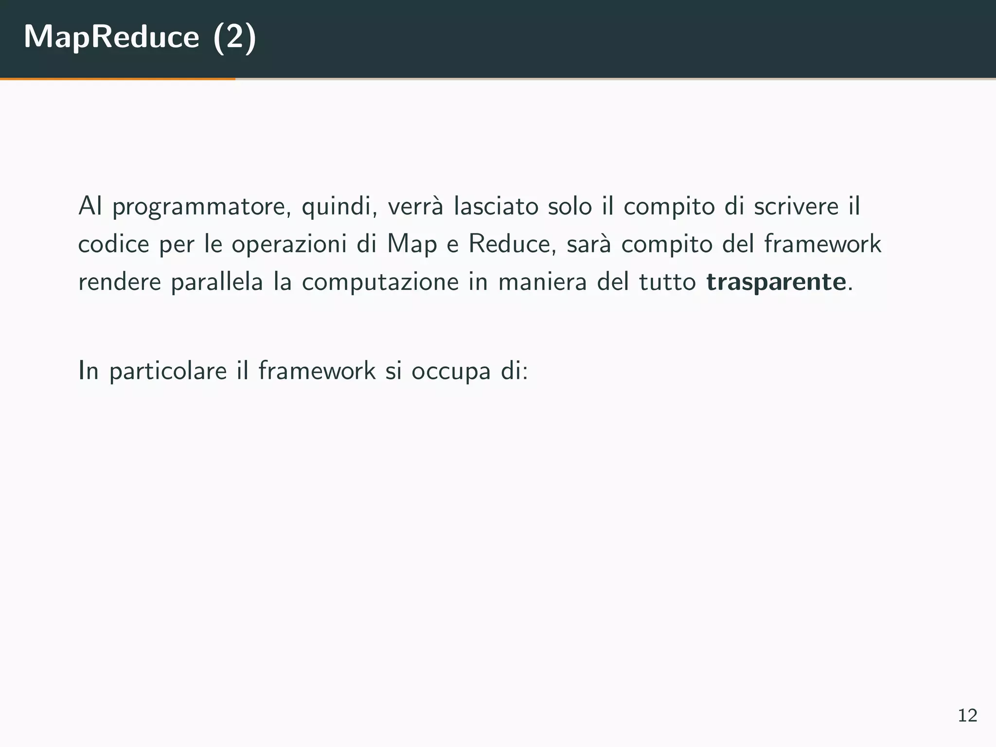 MapReduce (2)
Al programmatore, quindi, verr`a lasciato solo il compito di scrivere il
codice per le operazioni di Map e Reduce, sar`a compito del framework
rendere parallela la computazione in maniera del tutto trasparente.
In particolare il framework si occupa di:
12
 