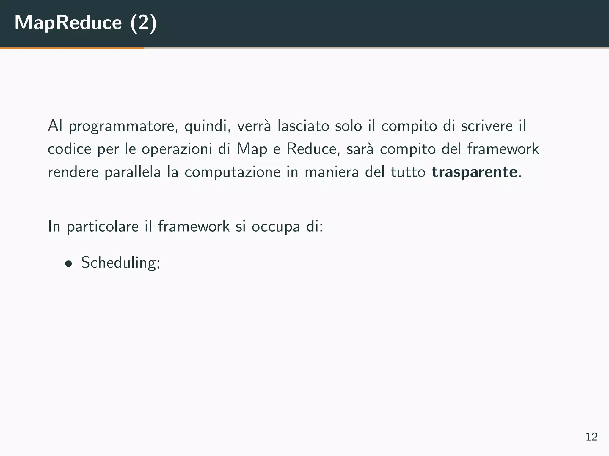 MapReduce (2)
Al programmatore, quindi, verr`a lasciato solo il compito di scrivere il
codice per le operazioni di Map e Reduce, sar`a compito del framework
rendere parallela la computazione in maniera del tutto trasparente.
In particolare il framework si occupa di:
• Scheduling;
12
 