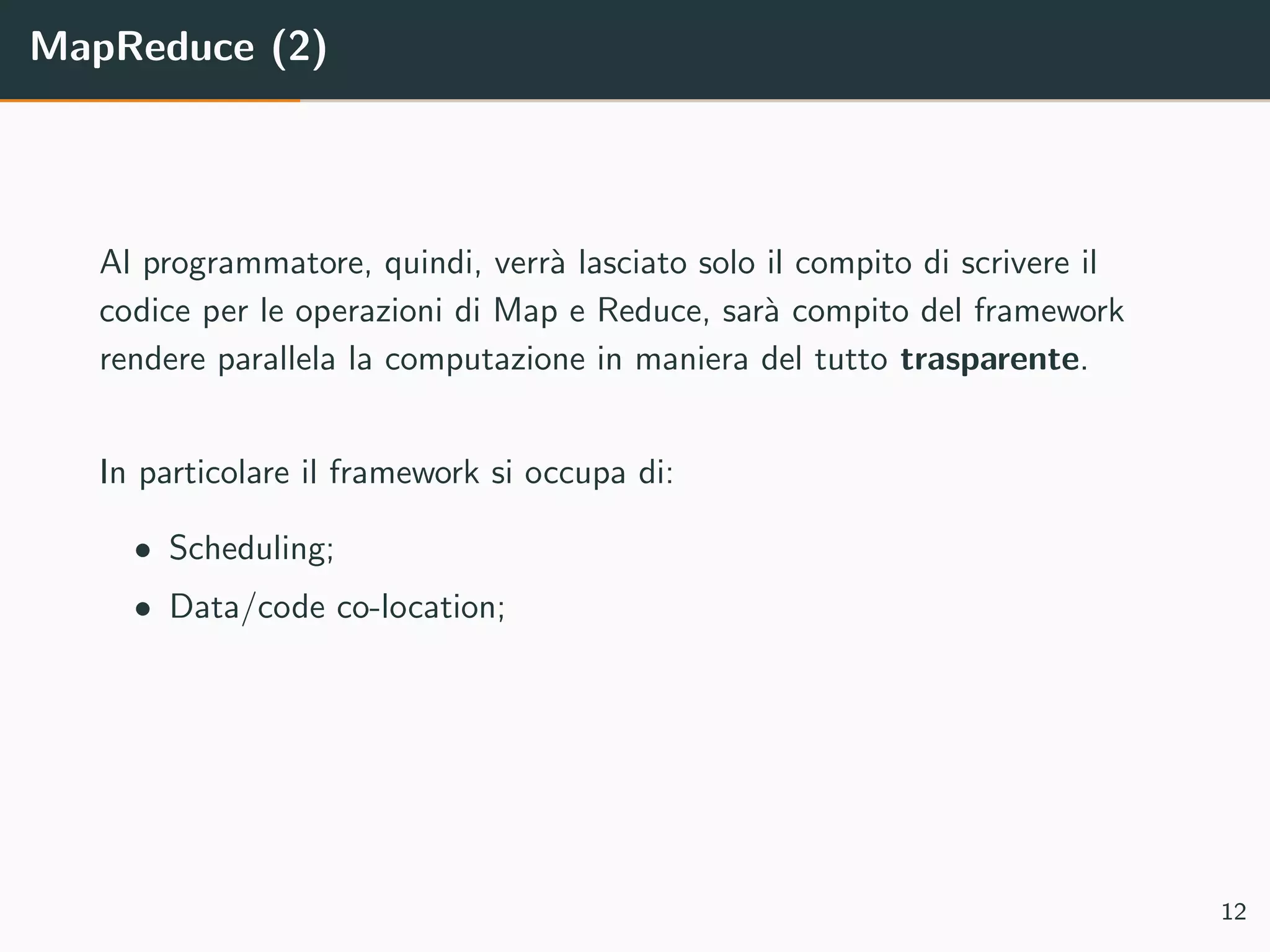MapReduce (2)
Al programmatore, quindi, verr`a lasciato solo il compito di scrivere il
codice per le operazioni di Map e Reduce, sar`a compito del framework
rendere parallela la computazione in maniera del tutto trasparente.
In particolare il framework si occupa di:
• Scheduling;
• Data/code co-location;
12
 