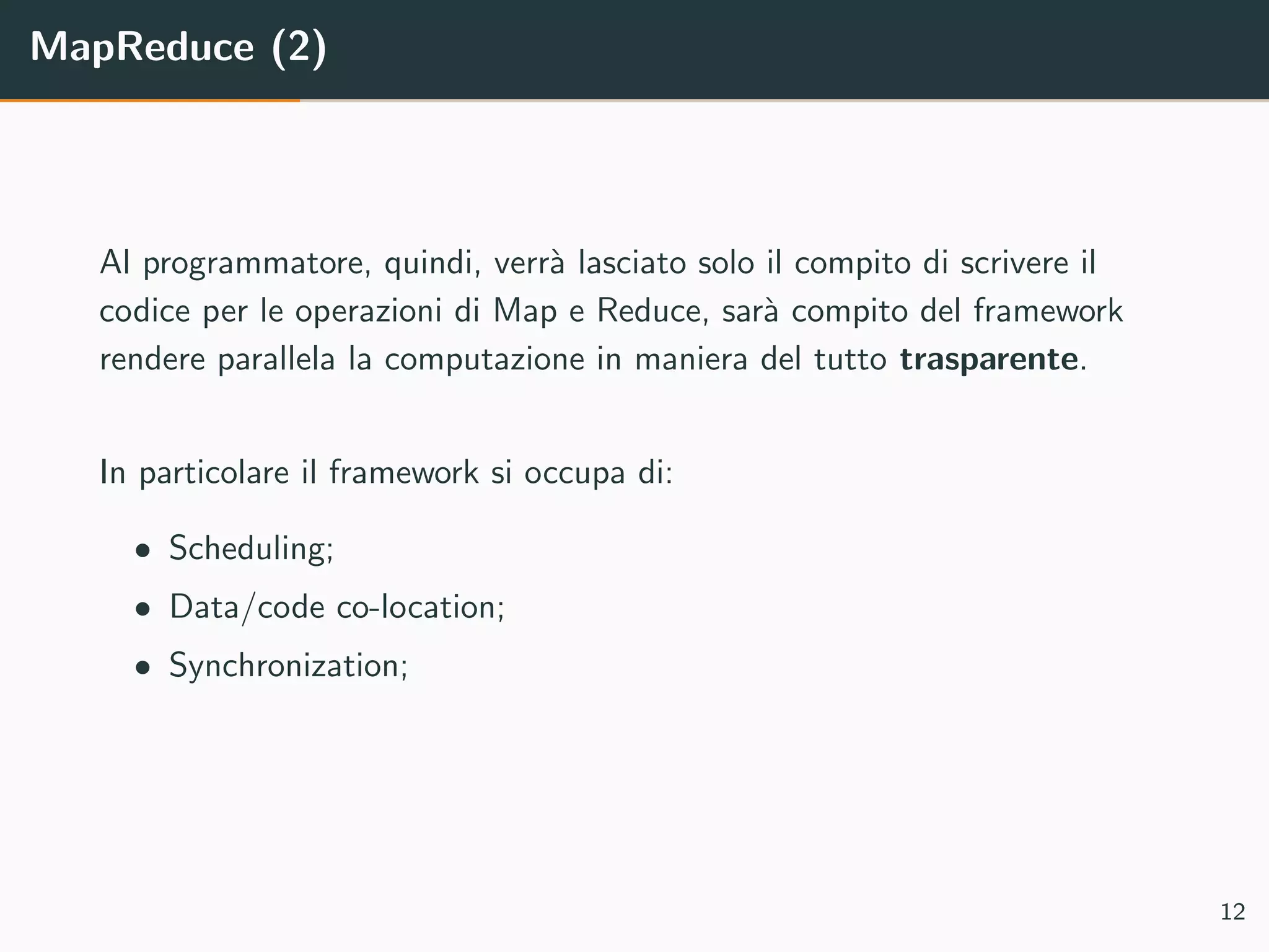 MapReduce (2)
Al programmatore, quindi, verr`a lasciato solo il compito di scrivere il
codice per le operazioni di Map e Reduce, sar`a compito del framework
rendere parallela la computazione in maniera del tutto trasparente.
In particolare il framework si occupa di:
• Scheduling;
• Data/code co-location;
• Synchronization;
12
 