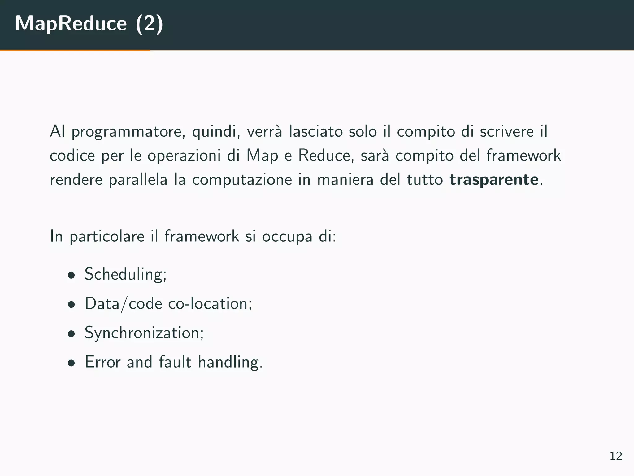 MapReduce (2)
Al programmatore, quindi, verr`a lasciato solo il compito di scrivere il
codice per le operazioni di Map e Reduce, sar`a compito del framework
rendere parallela la computazione in maniera del tutto trasparente.
In particolare il framework si occupa di:
• Scheduling;
• Data/code co-location;
• Synchronization;
• Error and fault handling.
12
 