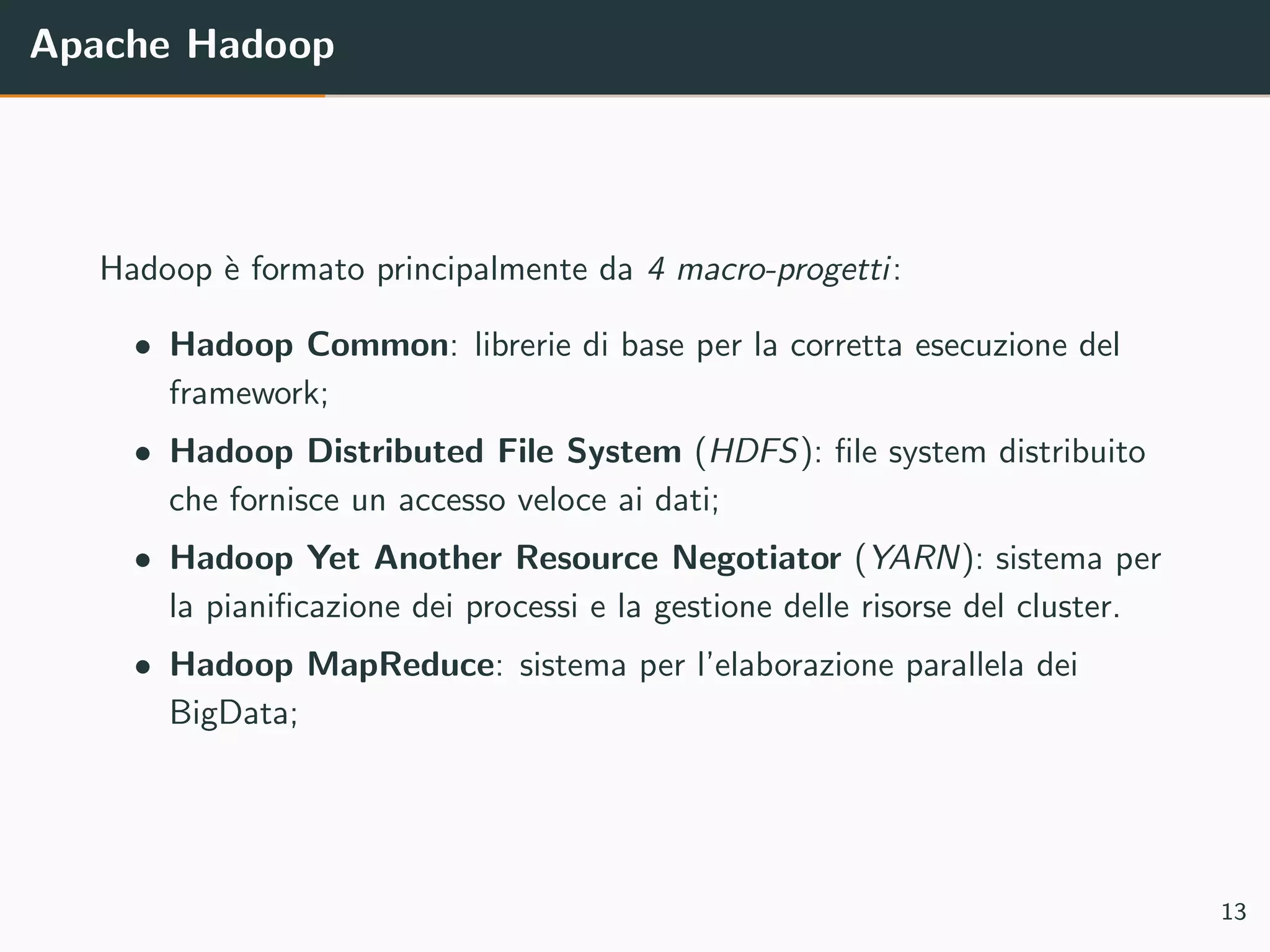 Apache Hadoop
Hadoop `e formato principalmente da 4 macro-progetti:
• Hadoop Common: librerie di base per la corretta esecuzione del
framework;
• Hadoop Distributed File System (HDFS): ﬁle system distribuito
che fornisce un accesso veloce ai dati;
• Hadoop Yet Another Resource Negotiator (YARN): sistema per
la pianiﬁcazione dei processi e la gestione delle risorse del cluster.
• Hadoop MapReduce: sistema per l’elaborazione parallela dei
BigData;
13
 