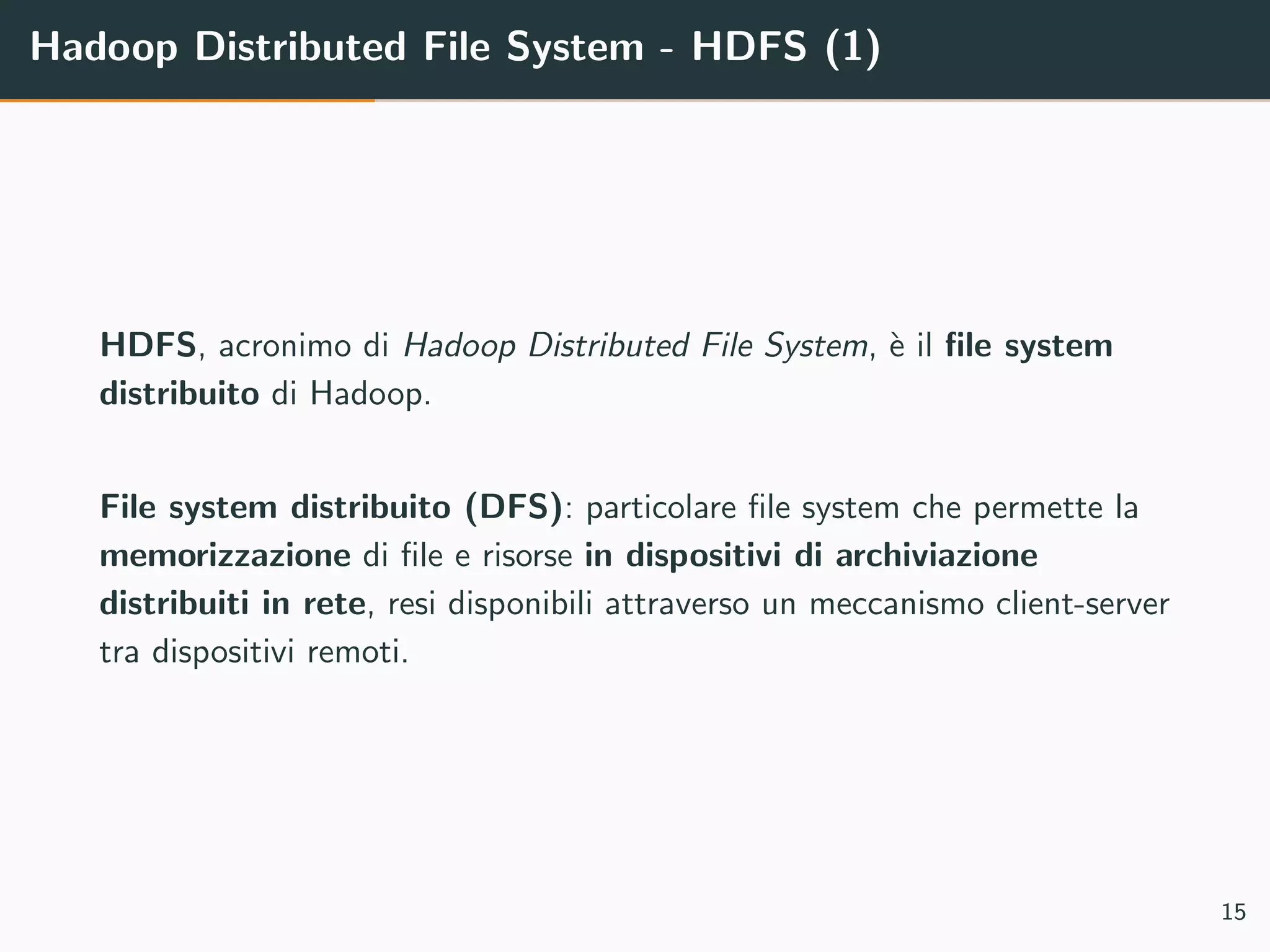 Hadoop Distributed File System - HDFS (1)
HDFS, acronimo di Hadoop Distributed File System, `e il ﬁle system
distribuito di Hadoop.
File system distribuito (DFS): particolare ﬁle system che permette la
memorizzazione di ﬁle e risorse in dispositivi di archiviazione
distribuiti in rete, resi disponibili attraverso un meccanismo client-server
tra dispositivi remoti.
15
 
