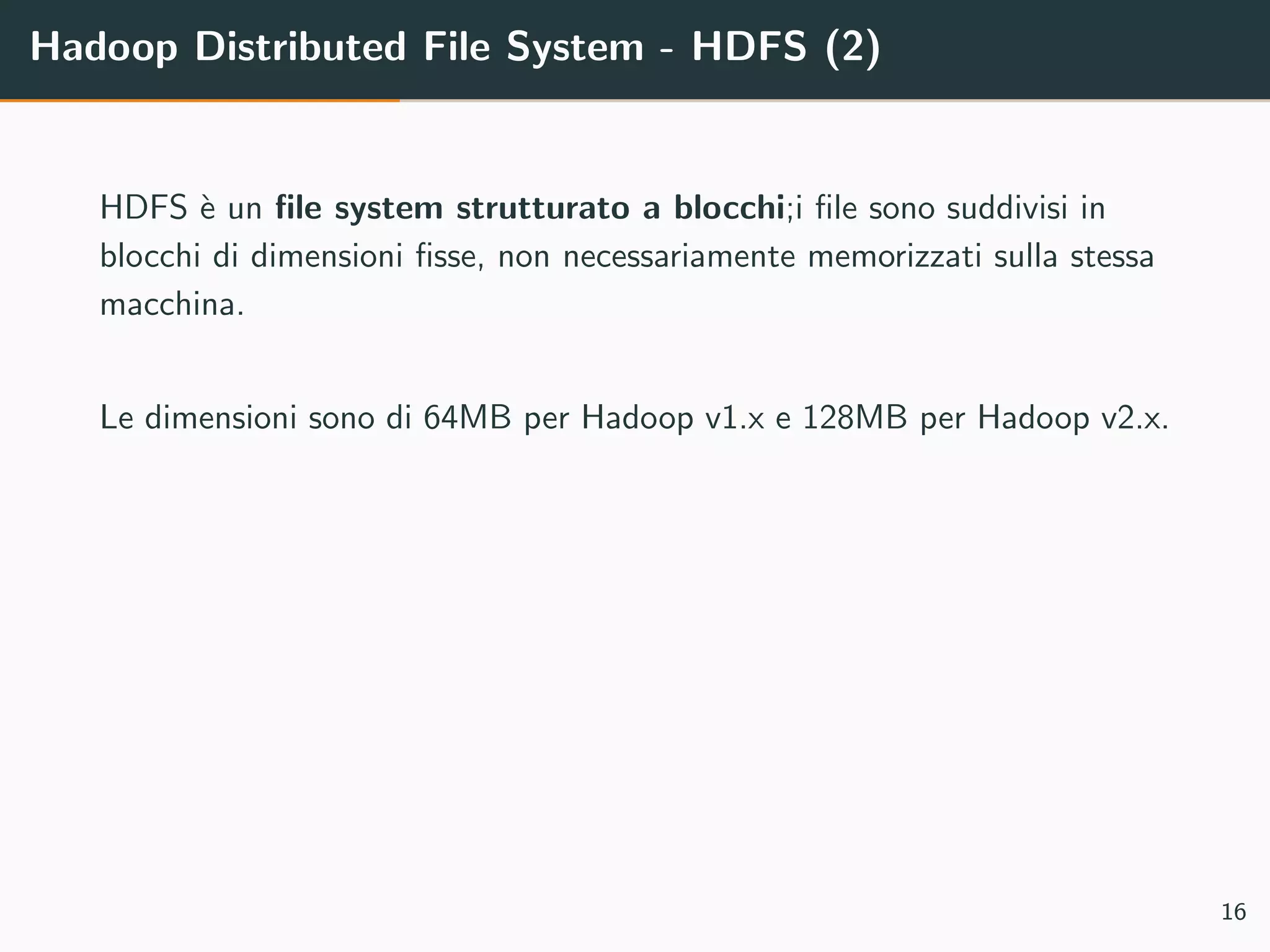 Hadoop Distributed File System - HDFS (2)
HDFS `e un ﬁle system strutturato a blocchi;i ﬁle sono suddivisi in
blocchi di dimensioni ﬁsse, non necessariamente memorizzati sulla stessa
macchina.
Le dimensioni sono di 64MB per Hadoop v1.x e 128MB per Hadoop v2.x.
16
 