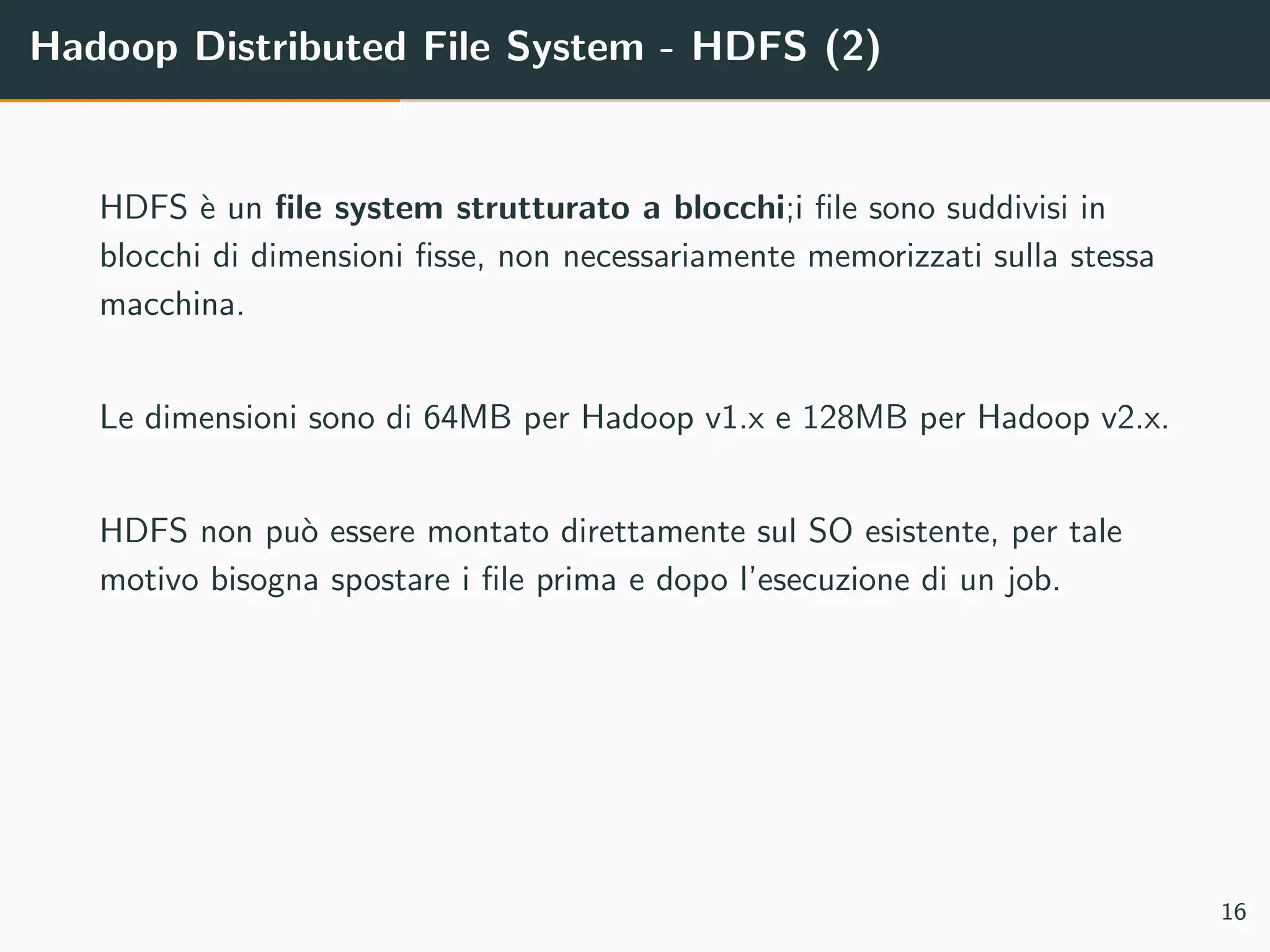 Hadoop Distributed File System - HDFS (2)
HDFS `e un ﬁle system strutturato a blocchi;i ﬁle sono suddivisi in
blocchi di dimensioni ﬁsse, non necessariamente memorizzati sulla stessa
macchina.
Le dimensioni sono di 64MB per Hadoop v1.x e 128MB per Hadoop v2.x.
HDFS non pu`o essere montato direttamente sul SO esistente, per tale
motivo bisogna spostare i ﬁle prima e dopo l’esecuzione di un job.
16
 