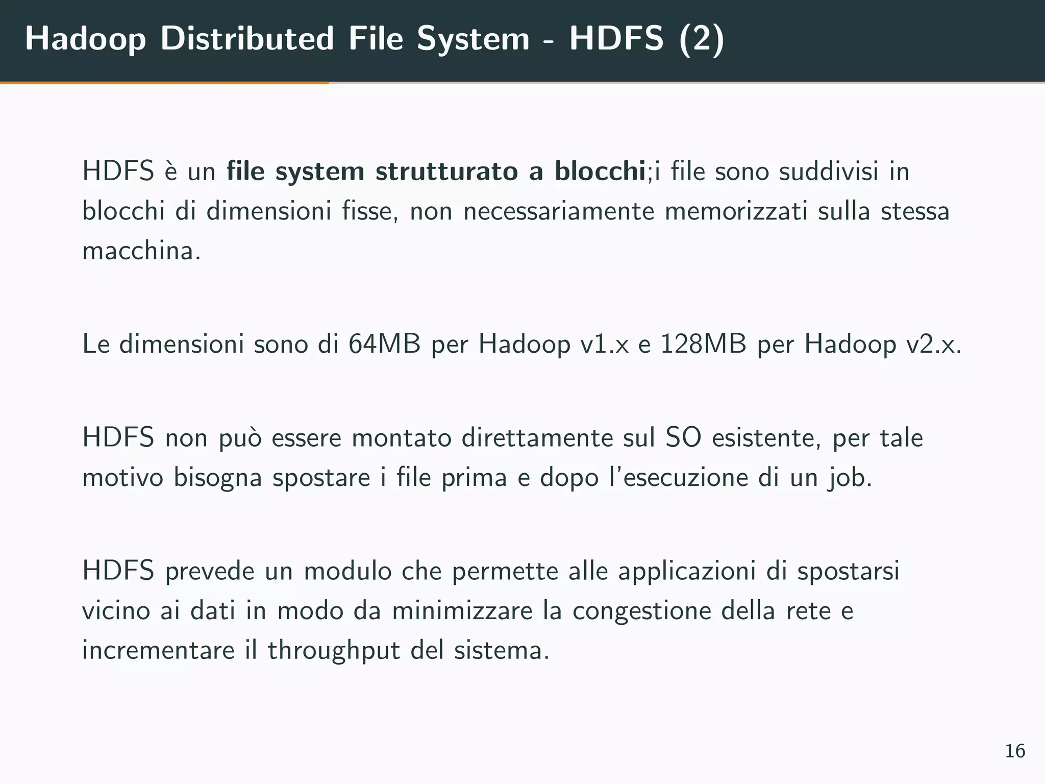 Hadoop Distributed File System - HDFS (2)
HDFS `e un ﬁle system strutturato a blocchi;i ﬁle sono suddivisi in
blocchi di dimensioni ﬁsse, non necessariamente memorizzati sulla stessa
macchina.
Le dimensioni sono di 64MB per Hadoop v1.x e 128MB per Hadoop v2.x.
HDFS non pu`o essere montato direttamente sul SO esistente, per tale
motivo bisogna spostare i ﬁle prima e dopo l’esecuzione di un job.
HDFS prevede un modulo che permette alle applicazioni di spostarsi
vicino ai dati in modo da minimizzare la congestione della rete e
incrementare il throughput del sistema.
16
 