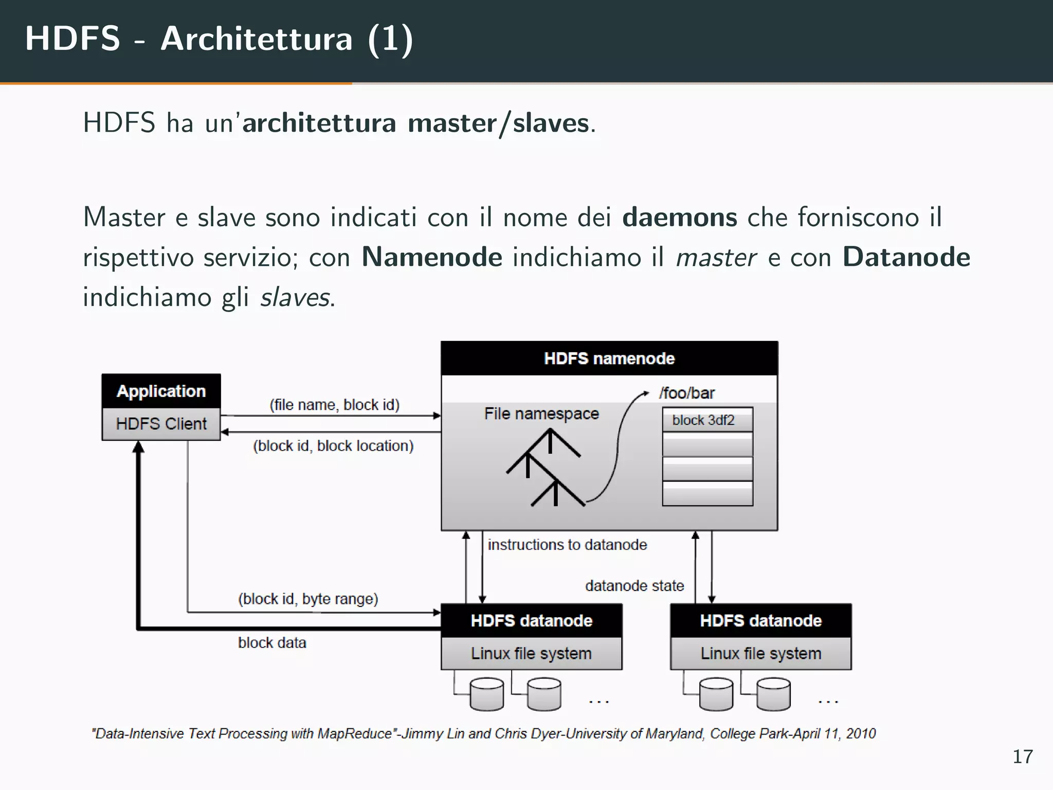 HDFS - Architettura (1)
HDFS ha un’architettura master/slaves.
Master e slave sono indicati con il nome dei daemons che forniscono il
rispettivo servizio; con Namenode indichiamo il master e con Datanode
indichiamo gli slaves.
17
 