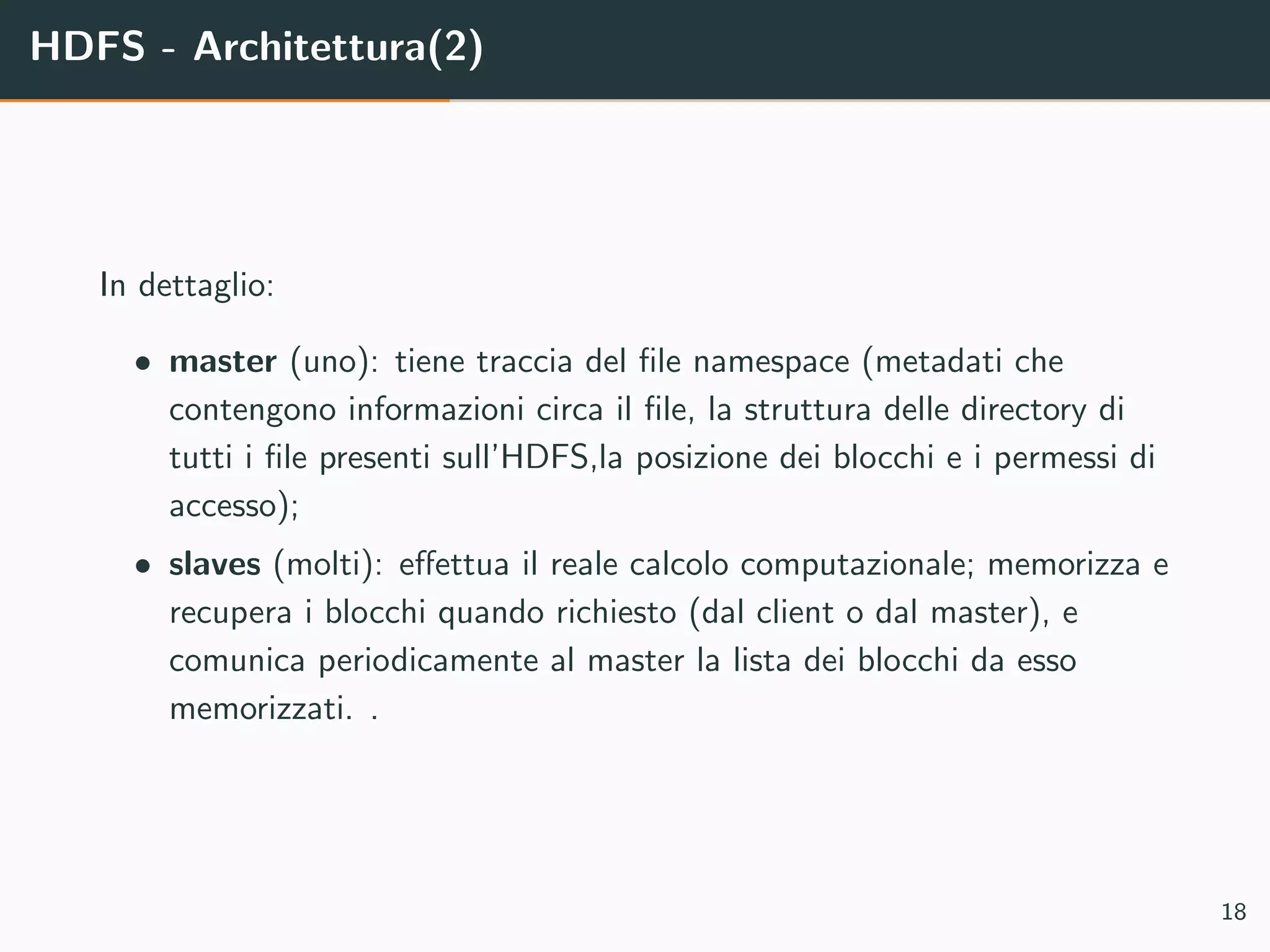 HDFS - Architettura(2)
In dettaglio:
• master (uno): tiene traccia del ﬁle namespace (metadati che
contengono informazioni circa il ﬁle, la struttura delle directory di
tutti i ﬁle presenti sull’HDFS,la posizione dei blocchi e i permessi di
accesso);
• slaves (molti): eﬀettua il reale calcolo computazionale; memorizza e
recupera i blocchi quando richiesto (dal client o dal master), e
comunica periodicamente al master la lista dei blocchi da esso
memorizzati. .
18
 