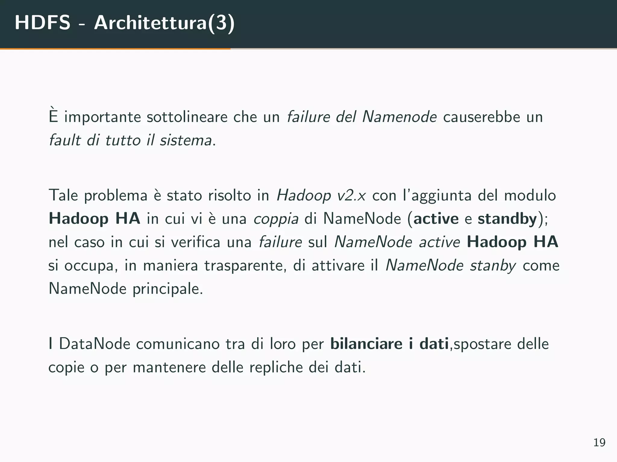 HDFS - Architettura(3)
`E importante sottolineare che un failure del Namenode causerebbe un
fault di tutto il sistema.
Tale problema `e stato risolto in Hadoop v2.x con l’aggiunta del modulo
Hadoop HA in cui vi `e una coppia di NameNode (active e standby);
nel caso in cui si veriﬁca una failure sul NameNode active Hadoop HA
si occupa, in maniera trasparente, di attivare il NameNode stanby come
NameNode principale.
I DataNode comunicano tra di loro per bilanciare i dati,spostare delle
copie o per mantenere delle repliche dei dati.
19
 
