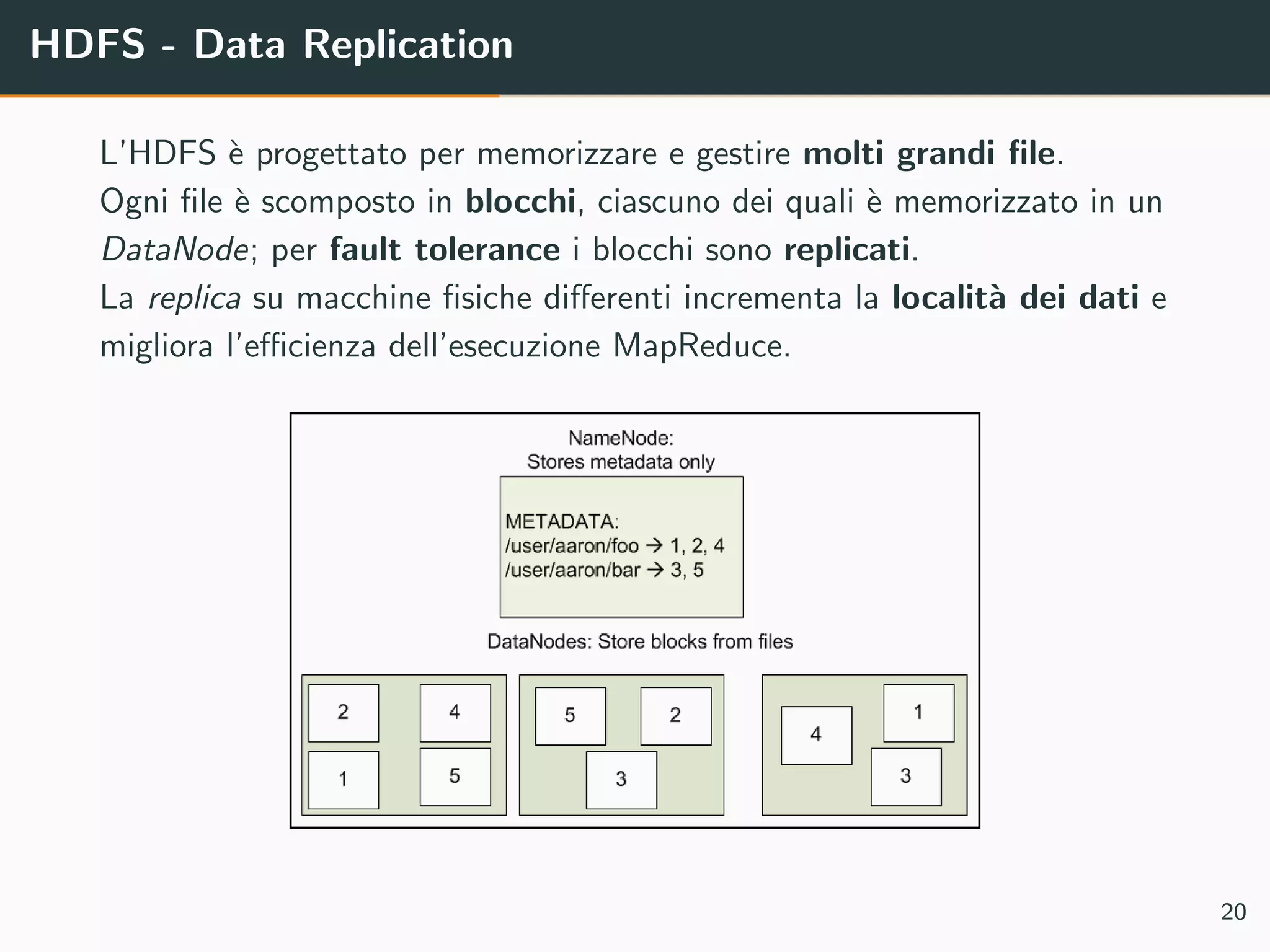 HDFS - Data Replication
L’HDFS `e progettato per memorizzare e gestire molti grandi ﬁle.
Ogni ﬁle `e scomposto in blocchi, ciascuno dei quali `e memorizzato in un
DataNode; per fault tolerance i blocchi sono replicati.
La replica su macchine ﬁsiche diﬀerenti incrementa la localit`a dei dati e
migliora l’eﬃcienza dell’esecuzione MapReduce.
20
 