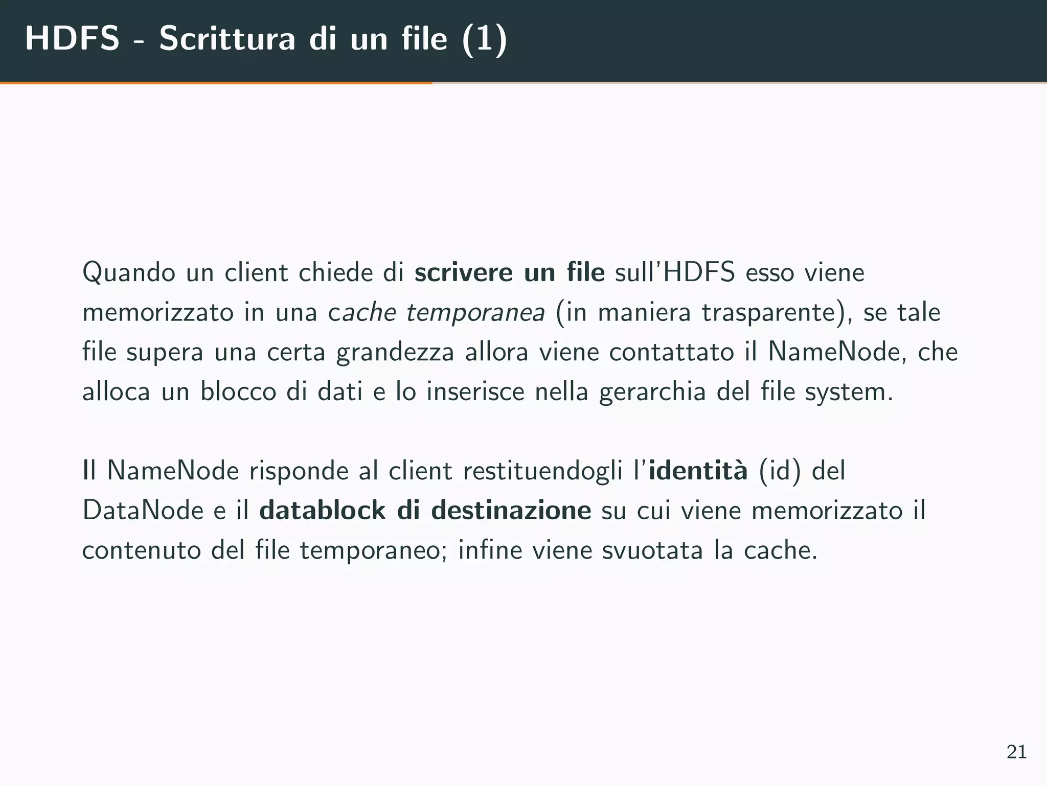 HDFS - Scrittura di un ﬁle (1)
Quando un client chiede di scrivere un ﬁle sull’HDFS esso viene
memorizzato in una cache temporanea (in maniera trasparente), se tale
ﬁle supera una certa grandezza allora viene contattato il NameNode, che
alloca un blocco di dati e lo inserisce nella gerarchia del ﬁle system.
Il NameNode risponde al client restituendogli l’identit`a (id) del
DataNode e il datablock di destinazione su cui viene memorizzato il
contenuto del ﬁle temporaneo; inﬁne viene svuotata la cache.
21
 