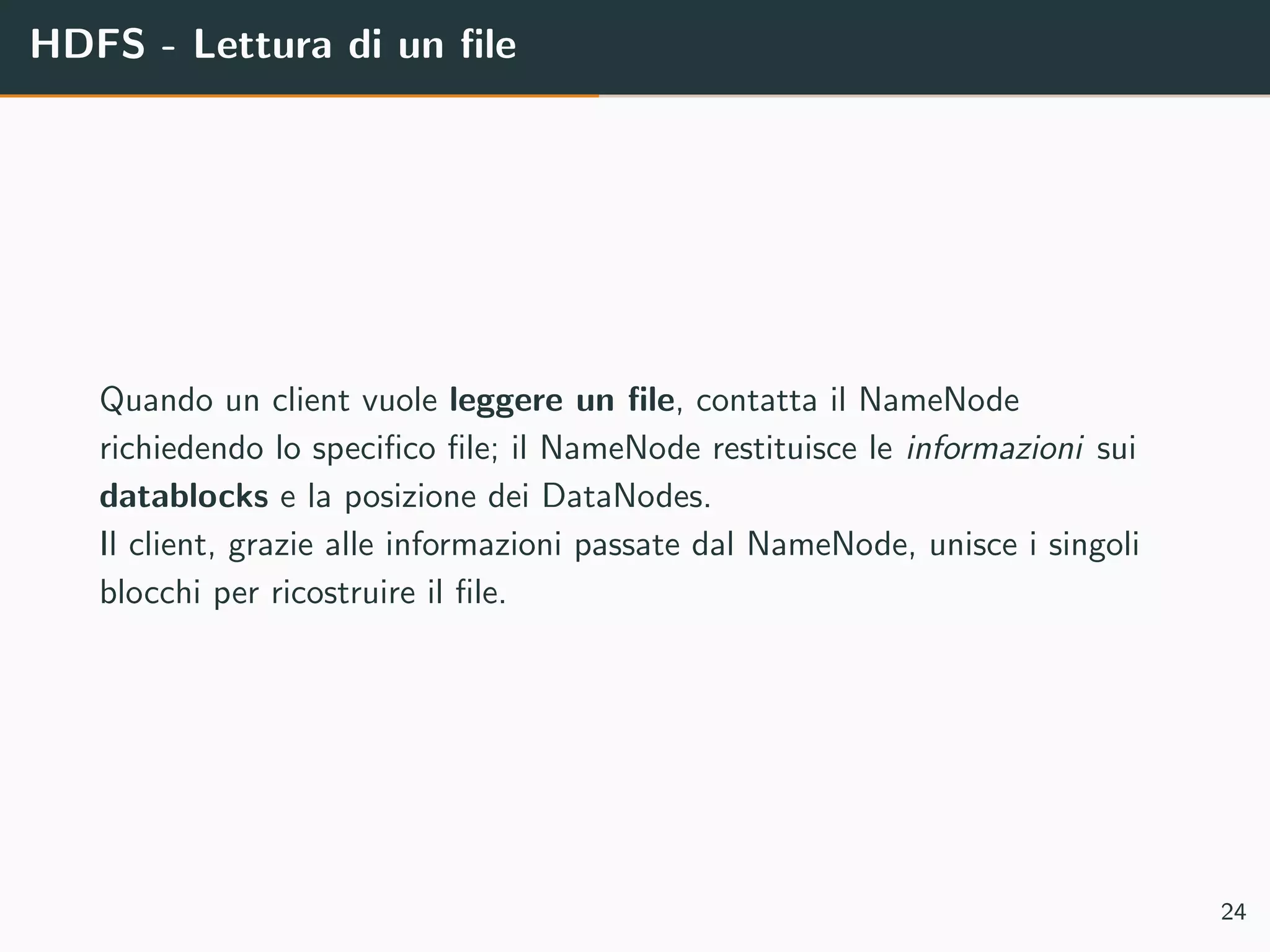 HDFS - Lettura di un ﬁle
Quando un client vuole leggere un ﬁle, contatta il NameNode
richiedendo lo speciﬁco ﬁle; il NameNode restituisce le informazioni sui
datablocks e la posizione dei DataNodes.
Il client, grazie alle informazioni passate dal NameNode, unisce i singoli
blocchi per ricostruire il ﬁle.
24
 