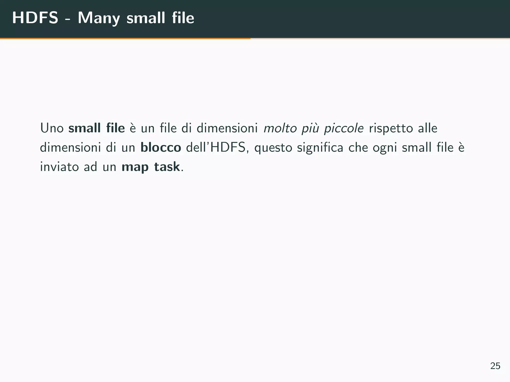 HDFS - Many small ﬁle
Uno small ﬁle `e un ﬁle di dimensioni molto pi`u piccole rispetto alle
dimensioni di un blocco dell’HDFS, questo signiﬁca che ogni small ﬁle `e
inviato ad un map task.
25
 