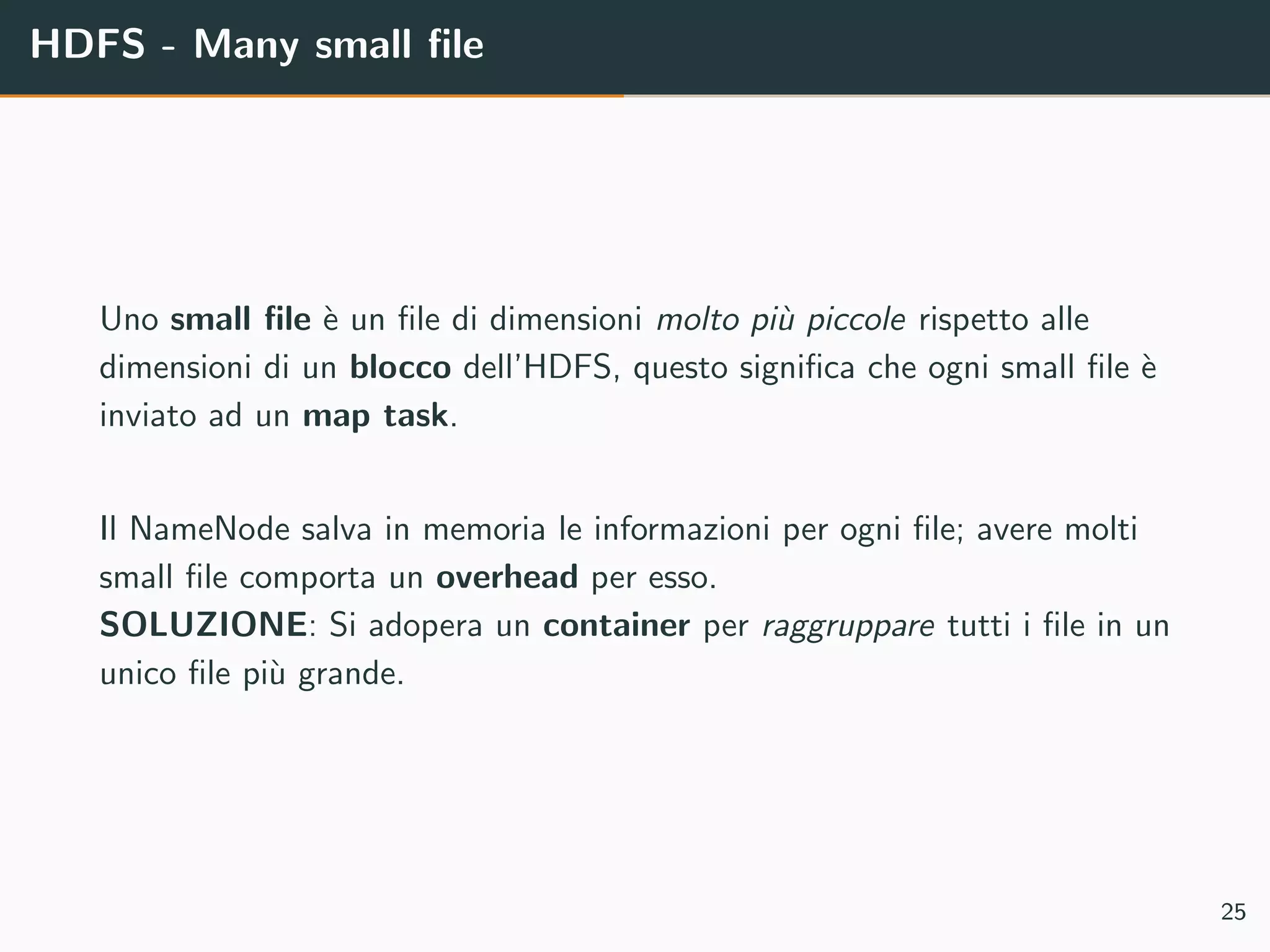 HDFS - Many small ﬁle
Uno small ﬁle `e un ﬁle di dimensioni molto pi`u piccole rispetto alle
dimensioni di un blocco dell’HDFS, questo signiﬁca che ogni small ﬁle `e
inviato ad un map task.
Il NameNode salva in memoria le informazioni per ogni ﬁle; avere molti
small ﬁle comporta un overhead per esso.
SOLUZIONE: Si adopera un container per raggruppare tutti i ﬁle in un
unico ﬁle pi`u grande.
25
 
