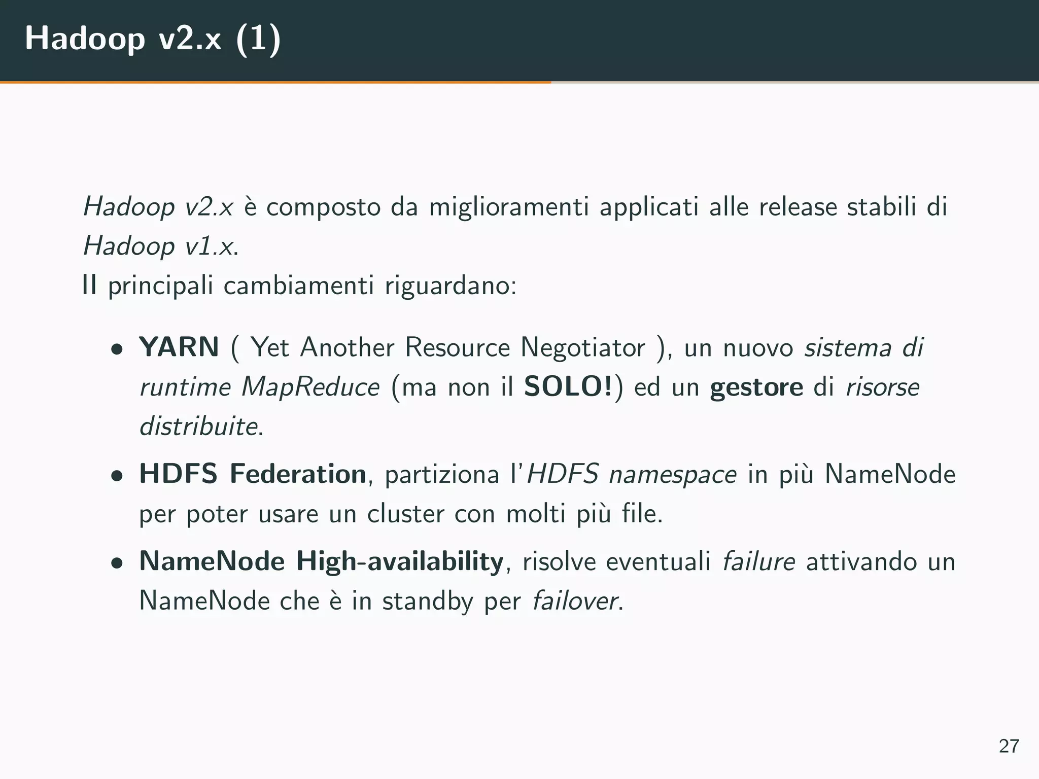 Hadoop v2.x (1)
Hadoop v2.x `e composto da miglioramenti applicati alle release stabili di
Hadoop v1.x.
II principali cambiamenti riguardano:
• YARN ( Yet Another Resource Negotiator ), un nuovo sistema di
runtime MapReduce (ma non il SOLO!) ed un gestore di risorse
distribuite.
• HDFS Federation, partiziona l’HDFS namespace in pi`u NameNode
per poter usare un cluster con molti pi`u ﬁle.
• NameNode High-availability, risolve eventuali failure attivando un
NameNode che `e in standby per failover.
27
 