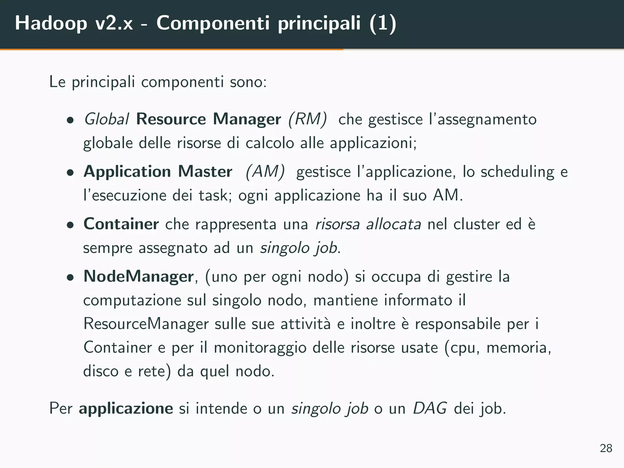 Hadoop v2.x - Componenti principali (1)
Le principali componenti sono:
• Global Resource Manager (RM) che gestisce l’assegnamento
globale delle risorse di calcolo alle applicazioni;
• Application Master (AM) gestisce l’applicazione, lo scheduling e
l’esecuzione dei task; ogni applicazione ha il suo AM.
• Container che rappresenta una risorsa allocata nel cluster ed `e
sempre assegnato ad un singolo job.
• NodeManager, (uno per ogni nodo) si occupa di gestire la
computazione sul singolo nodo, mantiene informato il
ResourceManager sulle sue attivit`a e inoltre `e responsabile per i
Container e per il monitoraggio delle risorse usate (cpu, memoria,
disco e rete) da quel nodo.
Per applicazione si intende o un singolo job o un DAG dei job.
28
 
