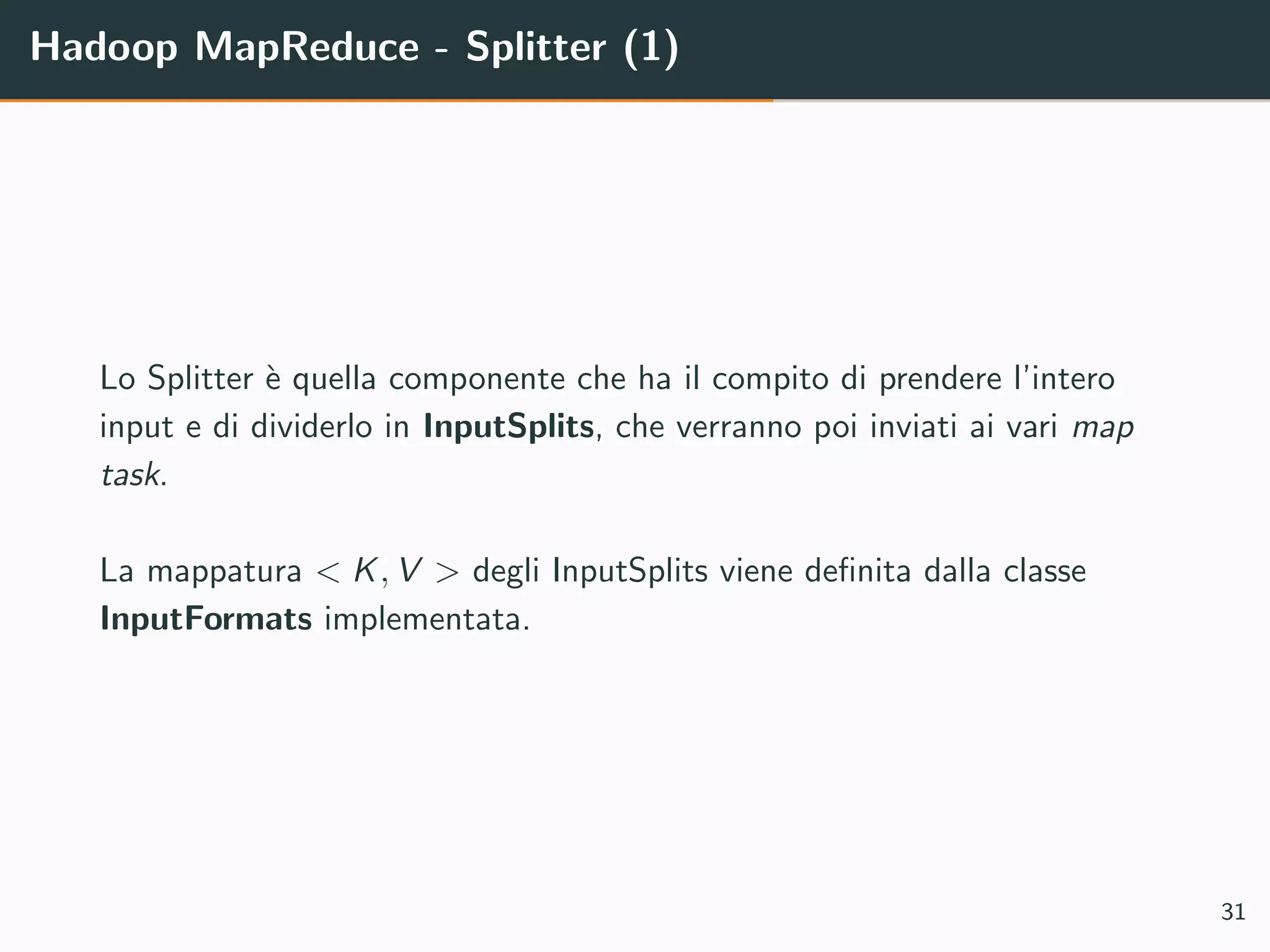 Hadoop MapReduce - Splitter (1)
Lo Splitter `e quella componente che ha il compito di prendere l’intero
input e di dividerlo in InputSplits, che verranno poi inviati ai vari map
task.
La mappatura < K, V > degli InputSplits viene deﬁnita dalla classe
InputFormats implementata.
31
 