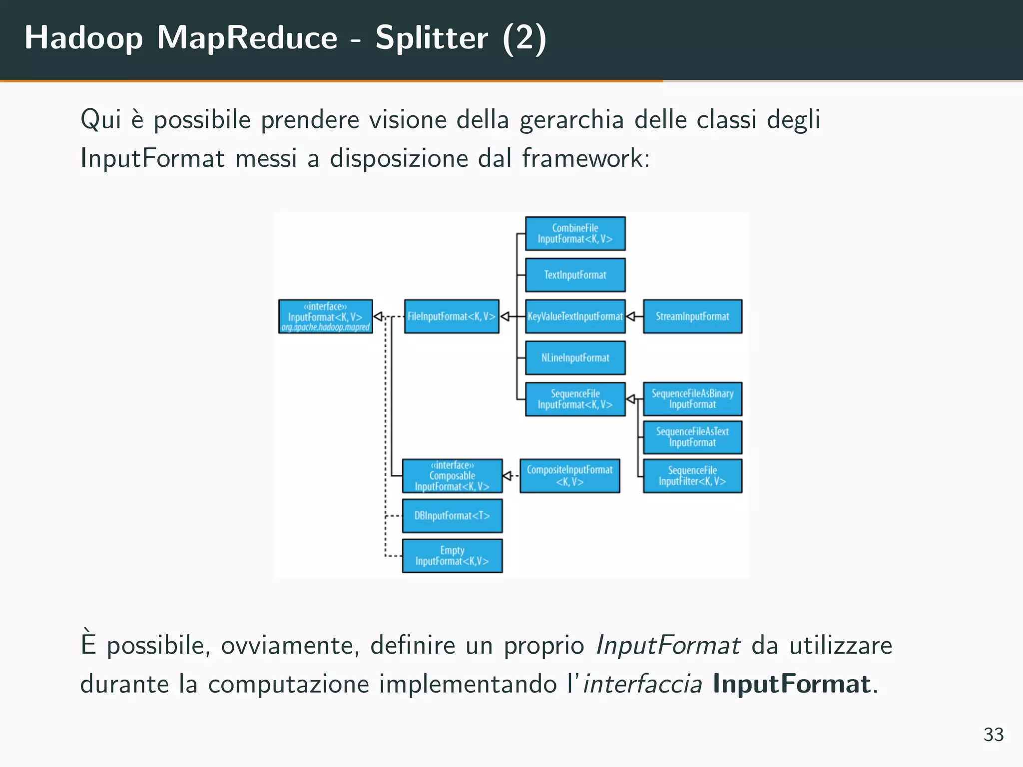 Hadoop MapReduce - Splitter (2)
Qui `e possibile prendere visione della gerarchia delle classi degli
InputFormat messi a disposizione dal framework:
`E possibile, ovviamente, deﬁnire un proprio InputFormat da utilizzare
durante la computazione implementando l’interfaccia InputFormat.
33
 
