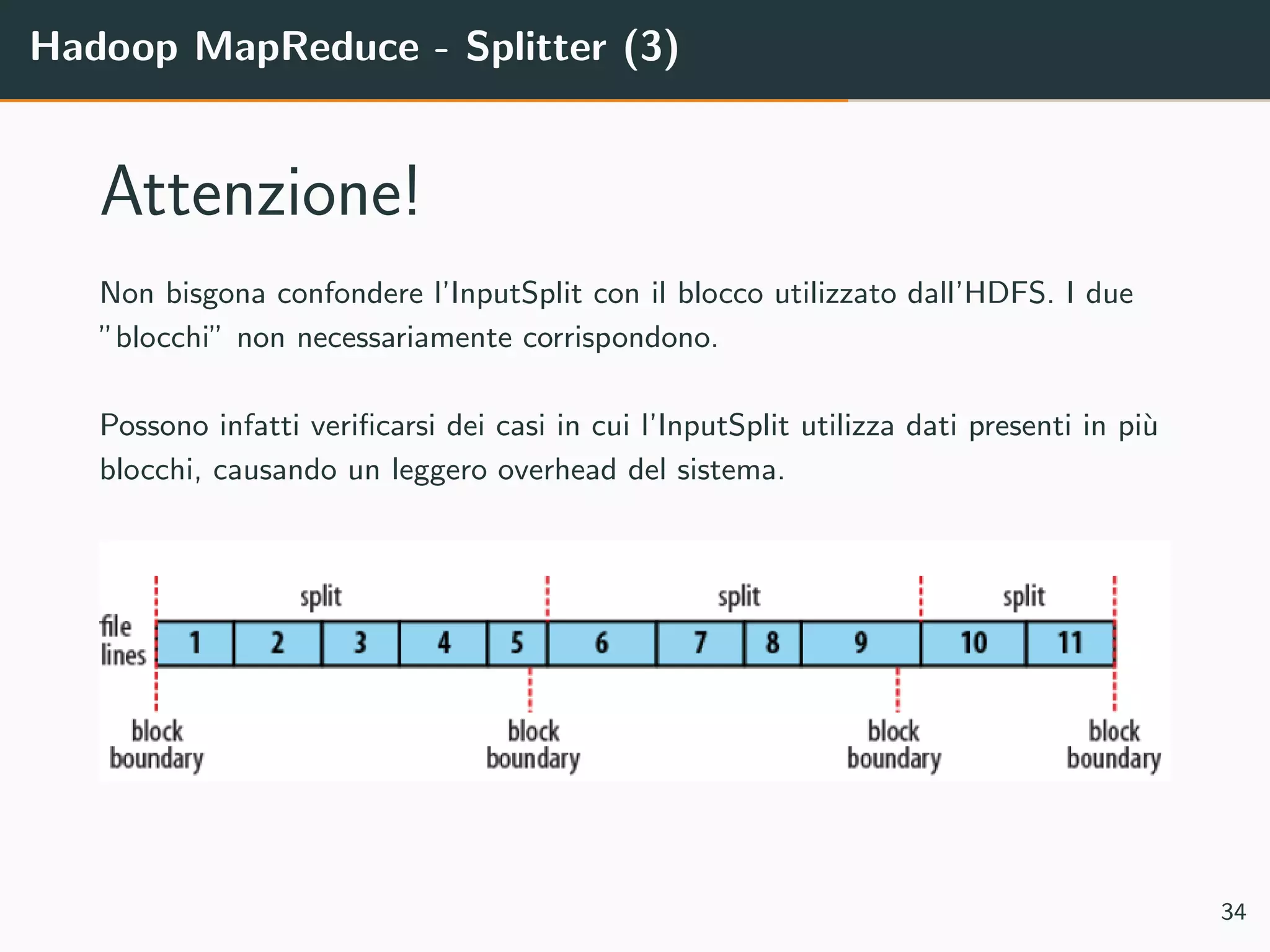 Hadoop MapReduce - Splitter (3)
Attenzione!
Non bisgona confondere l’InputSplit con il blocco utilizzato dall’HDFS. I due
”blocchi” non necessariamente corrispondono.
Possono infatti veriﬁcarsi dei casi in cui l’InputSplit utilizza dati presenti in pi`u
blocchi, causando un leggero overhead del sistema.
34
 