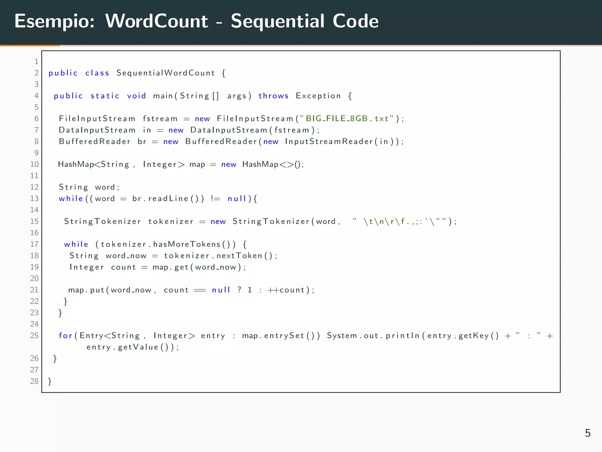 Esempio: WordCount - Sequential Code
1
2 p u b l i c c l a s s SequentialWordCount {
3
4 p u b l i c s t a t i c void main ( S t r i n g [ ] args ) throws Exception {
5
6 F i l e I n p u t S t r e a m fstream = new F i l e I n p u t S t r e a m ( ”BIG FILE 8GB . t x t ” ) ;
7 DataInputStream i n = new DataInputStream ( fstream ) ;
8 BufferedReader br = new BufferedReader ( new InputStreamReader ( i n ) ) ;
9
10 HashMap<String , I n t e g e r> map = new HashMap<>();
11
12 S t r i n g word ;
13 w h i l e (( word = br . re adL in e () ) != n u l l ){
14
15 S t r i n g T o k e n i z e r t o k e n i z e r = new S t r i n g T o k e n i z e r ( word , ” tnrf . , ; : ’  ” ” ) ;
16
17 w h i l e ( t o k e n i z e r . hasMoreTokens () ) {
18 S t r i n g word now = t o k e n i z e r . nextToken () ;
19 I n t e g e r count = map . get ( word now ) ;
20
21 map . put ( word now , count == n u l l ? 1 : ++count ) ;
22 }
23 }
24
25 f o r ( Entry<String , I n t e g e r> e n t r y : map . e n t r y S e t () ) System . out . p r i n t l n ( e n t r y . getKey () + ” : ” +
e n t r y . getValue () ) ;
26 }
27
28 }
5
 