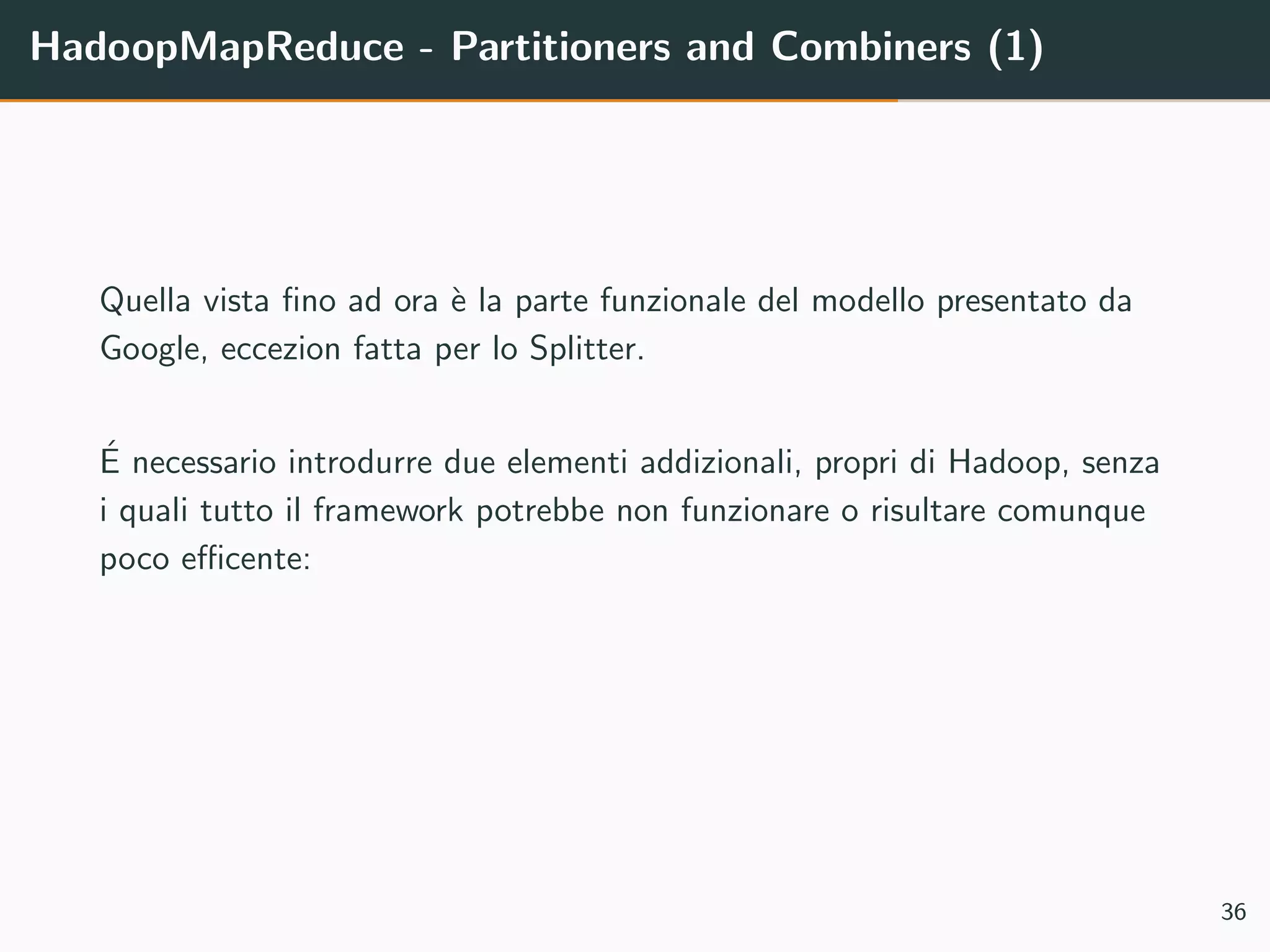 HadoopMapReduce - Partitioners and Combiners (1)
Quella vista ﬁno ad ora `e la parte funzionale del modello presentato da
Google, eccezion fatta per lo Splitter.
´E necessario introdurre due elementi addizionali, propri di Hadoop, senza
i quali tutto il framework potrebbe non funzionare o risultare comunque
poco eﬃcente:
36
 